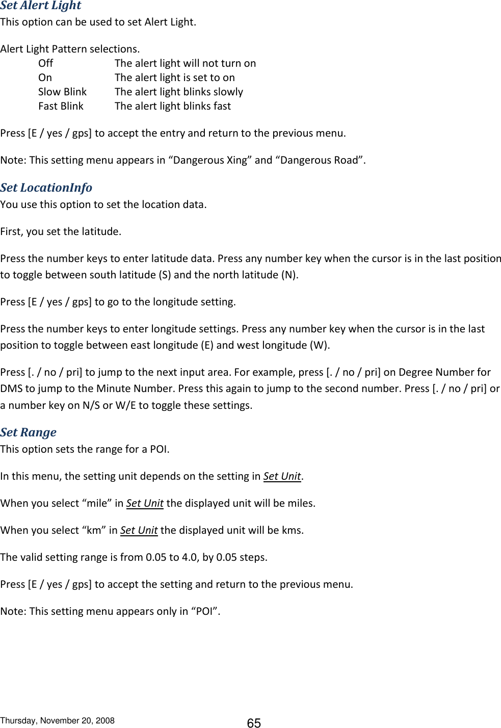 Thursday, November 20, 2008 65 Set Alert Light This option can be used to set Alert Light. Alert Light Pattern selections. Off    The alert light will not turn on On    The alert light is set to on Slow Blink  The alert light blinks slowly Fast Blink  The alert light blinks fast Press [E / yes / gps] to accept the entry and return to the previous menu. Note: This setting menu appears in “Dangerous Xing” and “Dangerous Road”. Set LocationInfo You use this option to set the location data. First, you set the latitude. Press the number keys to enter latitude data. Press any number key when the cursor is in the last position to toggle between south latitude (S) and the north latitude (N). Press [E / yes / gps] to go to the longitude setting. Press the number keys to enter longitude settings. Press any number key when the cursor is in the last position to toggle between east longitude (E) and west longitude (W). Press [. / no / pri] to jump to the next input area. For example, press [. / no / pri] on Degree Number for DMS to jump to the Minute Number. Press this again to jump to the second number. Press [. / no / pri] or a number key on N/S or W/E to toggle these settings. Set Range This option sets the range for a POI.  In this menu, the setting unit depends on the setting in Set Unit.  When you select “mile” in Set Unit the displayed unit will be miles. When you select “km” in Set Unit the displayed unit will be kms. The valid setting range is from 0.05 to 4.0, by 0.05 steps. Press [E / yes / gps] to accept the setting and return to the previous menu. Note: This setting menu appears only in “POI”. 