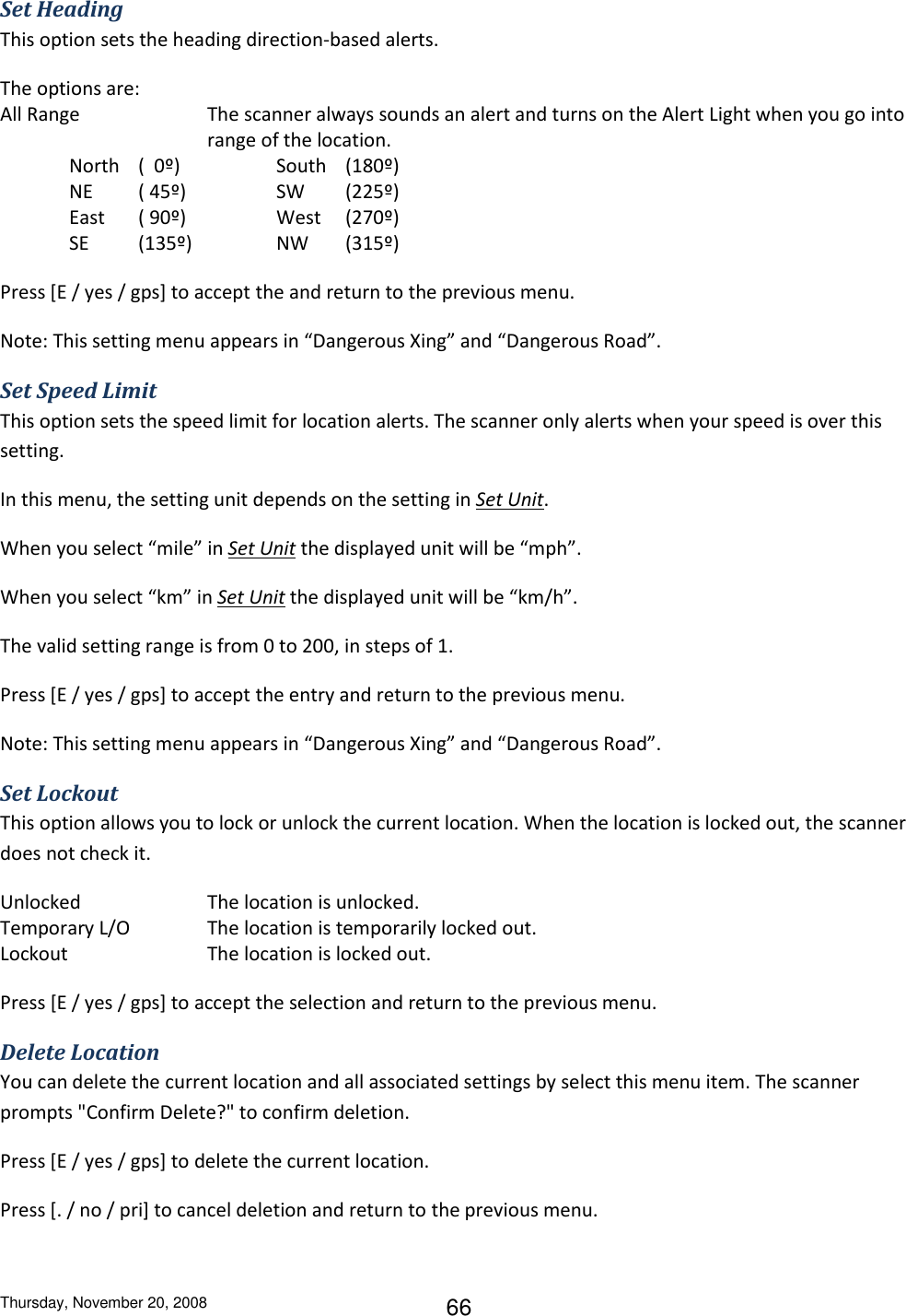 Thursday, November 20, 2008 66 Set Heading This option sets the heading direction-based alerts.  The options are: All Range  The scanner always sounds an alert and turns on the Alert Light when you go into range of the location. North  (  0º)    South  (180º) NE  ( 45º)    SW  (225º) East  ( 90º)    West  (270º) SE  (135º)    NW  (315º) Press [E / yes / gps] to accept the and return to the previous menu. Note: This setting menu appears in “Dangerous Xing” and “Dangerous Road”. Set Speed Limit This option sets the speed limit for location alerts. The scanner only alerts when your speed is over this setting. In this menu, the setting unit depends on the setting in Set Unit. When you select “mile” in Set Unit the displayed unit will be “mph”. When you select “km” in Set Unit the displayed unit will be “km/h”. The valid setting range is from 0 to 200, in steps of 1. Press [E / yes / gps] to accept the entry and return to the previous menu. Note: This setting menu appears in “Dangerous Xing” and “Dangerous Road”. Set Lockout This option allows you to lock or unlock the current location. When the location is locked out, the scanner does not check it. Unlocked    The location is unlocked. Temporary L/O    The location is temporarily locked out. Lockout     The location is locked out. Press [E / yes / gps] to accept the selection and return to the previous menu. Delete Location You can delete the current location and all associated settings by select this menu item. The scanner prompts &quot;Confirm Delete?&quot; to confirm deletion. Press [E / yes / gps] to delete the current location. Press [. / no / pri] to cancel deletion and return to the previous menu. 