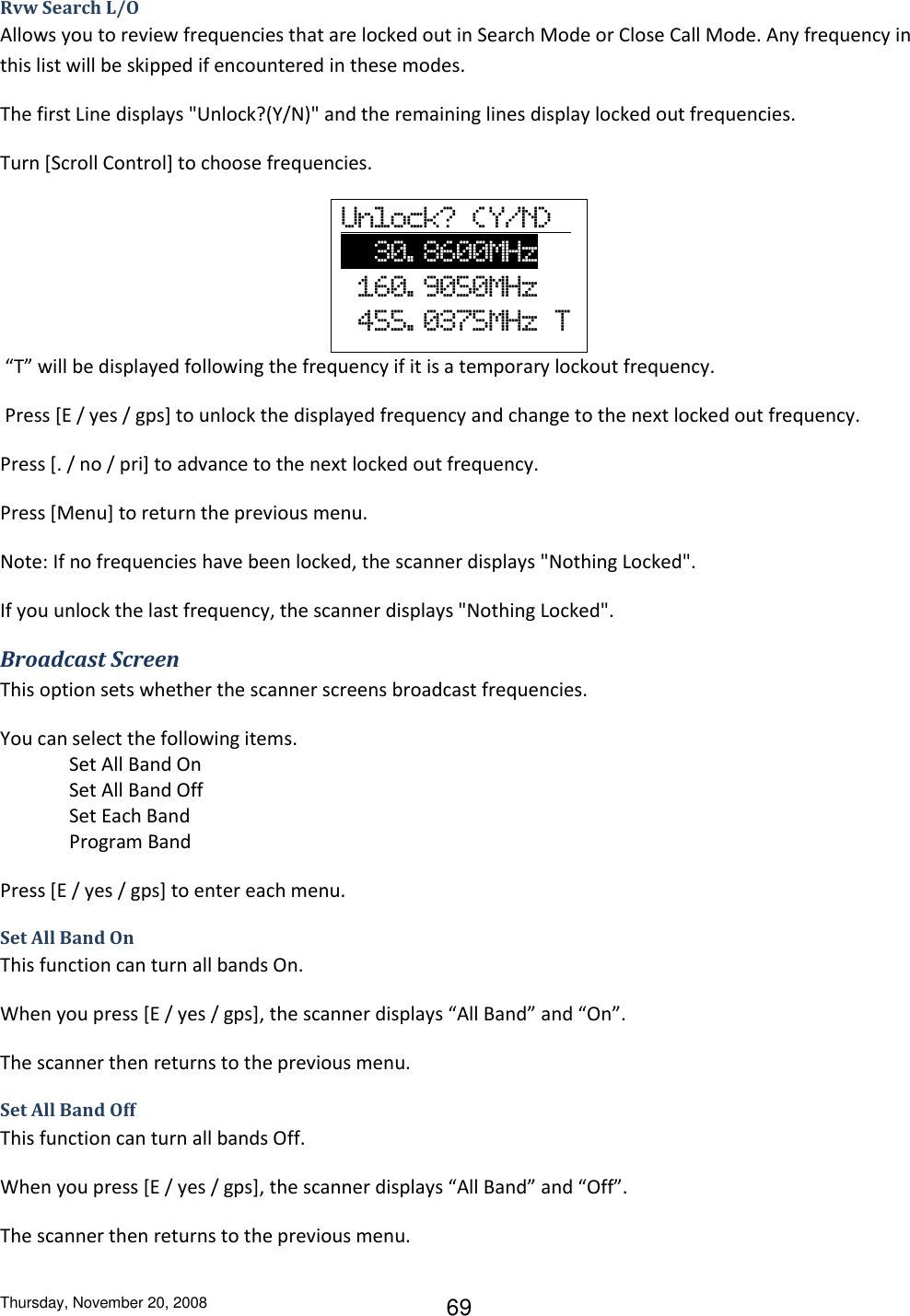 Thursday, November 20, 2008 69 Rvw Search L/O Allows you to review frequencies that are locked out in Search Mode or Close Call Mode. Any frequency in this list will be skipped if encountered in these modes. The first Line displays &quot;Unlock?(Y/N)&quot; and the remaining lines display locked out frequencies. Turn [Scroll Control] to choose frequencies. Unlock?  (Y/N)        30. 8600MHz           160. 9050MHz   455. 0375MHz  T  “T” will be displayed following the frequency if it is a temporary lockout frequency.  Press [E / yes / gps] to unlock the displayed frequency and change to the next locked out frequency. Press [. / no / pri] to advance to the next locked out frequency. Press [Menu] to return the previous menu.  Note: If no frequencies have been locked, the scanner displays &quot;Nothing Locked&quot;. If you unlock the last frequency, the scanner displays &quot;Nothing Locked&quot;. Broadcast Screen This option sets whether the scanner screens broadcast frequencies. You can select the following items. Set All Band On Set All Band Off Set Each Band Program Band Press [E / yes / gps] to enter each menu. Set All Band On This function can turn all bands On. When you press [E / yes / gps], the scanner displays “All Band” and “On”. The scanner then returns to the previous menu. Set All Band Off This function can turn all bands Off. When you press [E / yes / gps], the scanner displays “All Band” and “Off”. The scanner then returns to the previous menu. 