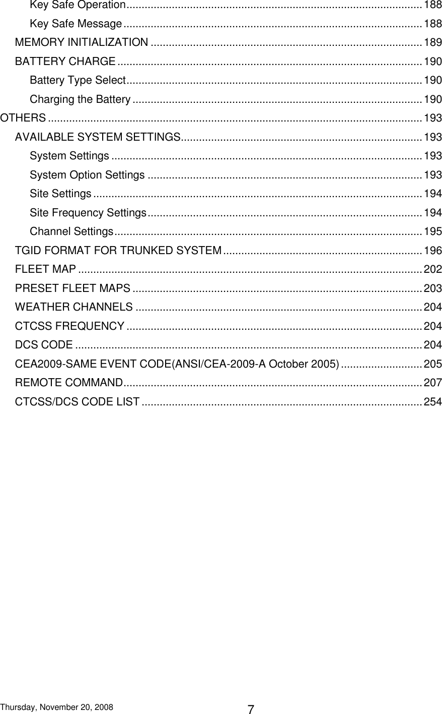 Thursday, November 20, 2008 7 Key Safe Operation .................................................................................................. 188 Key Safe Message ................................................................................................... 188 MEMORY INITIALIZATION .......................................................................................... 189 BATTERY CHARGE ..................................................................................................... 190 Battery Type Select .................................................................................................. 190 Charging the Battery ................................................................................................ 190 OTHERS ............................................................................................................................ 193 AVAILABLE SYSTEM SETTINGS................................................................................ 193 System Settings ....................................................................................................... 193 System Option Settings ........................................................................................... 193 Site Settings ............................................................................................................. 194 Site Frequency Settings ........................................................................................... 194 Channel Settings ...................................................................................................... 195 TGID FORMAT FOR TRUNKED SYSTEM .................................................................. 196 FLEET MAP .................................................................................................................. 202 PRESET FLEET MAPS ................................................................................................ 203 WEATHER CHANNELS ............................................................................................... 204 CTCSS FREQUENCY .................................................................................................. 204 DCS CODE ................................................................................................................... 204 CEA2009-SAME EVENT CODE(ANSI/CEA-2009-A October 2005) ........................... 205 REMOTE COMMAND ................................................................................................... 207 CTCSS/DCS CODE LIST ............................................................................................. 254  