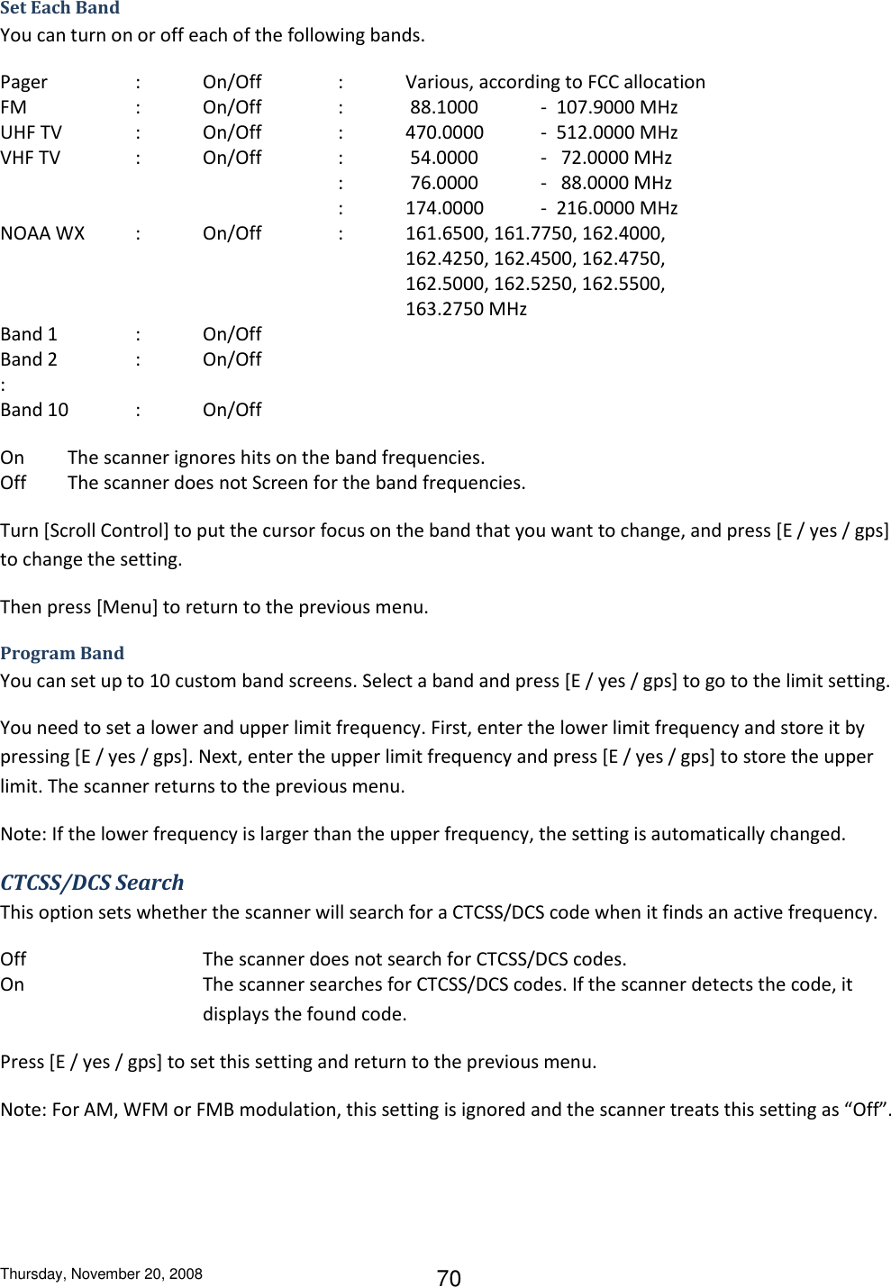 Thursday, November 20, 2008 70 Set Each Band You can turn on or off each of the following bands. Pager    :  On/Off    :  Various, according to FCC allocation FM    :  On/Off    :   88.1000  -  107.9000 MHz UHF TV   :  On/Off    :  470.0000  -  512.0000 MHz VHF TV   :  On/Off    :   54.0000  -   72.0000 MHz           :   76.0000  -   88.0000 MHz           :  174.0000  -  216.0000 MHz NOAA WX  :  On/Off    :  161.6500, 161.7750, 162.4000,             162.4250, 162.4500, 162.4750,             162.5000, 162.5250, 162.5500,             163.2750 MHz Band 1    :  On/Off Band 2    :  On/Off : Band 10  :  On/Off On  The scanner ignores hits on the band frequencies. Off  The scanner does not Screen for the band frequencies. Turn [Scroll Control] to put the cursor focus on the band that you want to change, and press [E / yes / gps] to change the setting. Then press [Menu] to return to the previous menu. Program Band You can set up to 10 custom band screens. Select a band and press [E / yes / gps] to go to the limit setting. You need to set a lower and upper limit frequency. First, enter the lower limit frequency and store it by pressing [E / yes / gps]. Next, enter the upper limit frequency and press [E / yes / gps] to store the upper limit. The scanner returns to the previous menu. Note: If the lower frequency is larger than the upper frequency, the setting is automatically changed. CTCSS/DCS Search This option sets whether the scanner will search for a CTCSS/DCS code when it finds an active frequency. Off      The scanner does not search for CTCSS/DCS codes. On  The scanner searches for CTCSS/DCS codes. If the scanner detects the code, it displays the found code. Press [E / yes / gps] to set this setting and return to the previous menu. Note: For AM, WFM or FMB modulation, this setting is ignored and the scanner treats this setting as “Off”. 