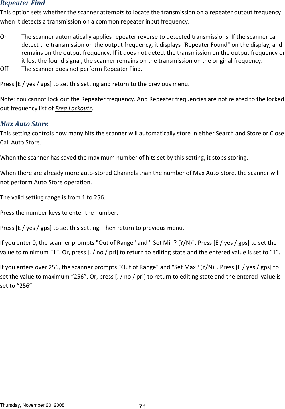 Thursday, November 20, 2008 71 Repeater Find This option sets whether the scanner attempts to locate the transmission on a repeater output frequency when it detects a transmission on a common repeater input frequency. On  The scanner automatically applies repeater reverse to detected transmissions. If the scanner can detect the transmission on the output frequency, it displays &quot;Repeater Found&quot; on the display, and remains on the output frequency. If it does not detect the transmission on the output frequency or it lost the found signal, the scanner remains on the transmission on the original frequency. Off  The scanner does not perform Repeater Find. Press [E / yes / gps] to set this setting and return to the previous menu. Note: You cannot lock out the Repeater frequency. And Repeater frequencies are not related to the locked out frequency list of Freq Lockouts. Max Auto Store This setting controls how many hits the scanner will automatically store in either Search and Store or Close Call Auto Store. When the scanner has saved the maximum number of hits set by this setting, it stops storing. When there are already more auto-stored Channels than the number of Max Auto Store, the scanner will not perform Auto Store operation. The valid setting range is from 1 to 256. Press the number keys to enter the number. Press [E / yes / gps] to set this setting. Then return to previous menu. If you enter 0, the scanner prompts &quot;Out of Range&quot; and &quot; Set Min? (Y/N)&quot;. Press [E / yes / gps] to set the value to minimum “1”. Or, press [. / no / pri] to return to editing state and the entered value is set to “1”. If you enters over 256, the scanner prompts &quot;Out of Range&quot; and &quot;Set Max? (Y/N)&quot;. Press [E / yes / gps] to set the value to maximum “256”. Or, press [. / no / pri] to return to editing state and the entered  value is set to “256”. 