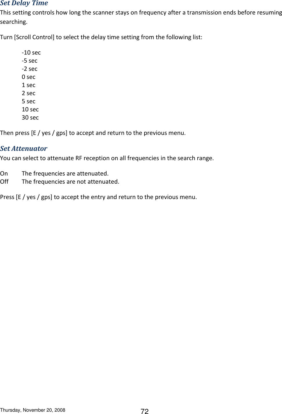 Thursday, November 20, 2008 72 Set Delay Time This setting controls how long the scanner stays on frequency after a transmission ends before resuming searching. Turn [Scroll Control] to select the delay time setting from the following list: -10 sec    -5 sec -2 sec 0 sec  1 sec  2 sec 5 sec  10 sec 30 sec Then press [E / yes / gps] to accept and return to the previous menu. Set Attenuator You can select to attenuate RF reception on all frequencies in the search range. On  The frequencies are attenuated. Off  The frequencies are not attenuated. Press [E / yes / gps] to accept the entry and return to the previous menu. 