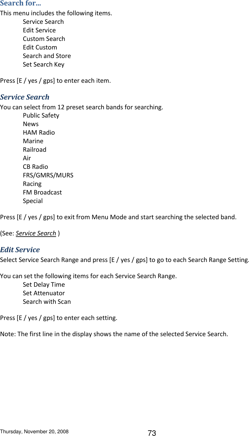 Thursday, November 20, 2008 73 Search for... This menu includes the following items. Service Search Edit Service Custom Search Edit Custom Search and Store Set Search Key Press [E / yes / gps] to enter each item. Service Search You can select from 12 preset search bands for searching. Public Safety News HAM Radio Marine Railroad Air CB Radio FRS/GMRS/MURS Racing FM Broadcast Special Press [E / yes / gps] to exit from Menu Mode and start searching the selected band. (See: Service Search ) Edit Service Select Service Search Range and press [E / yes / gps] to go to each Search Range Setting. You can set the following items for each Service Search Range. Set Delay Time Set Attenuator Search with Scan Press [E / yes / gps] to enter each setting. Note: The first line in the display shows the name of the selected Service Search. 