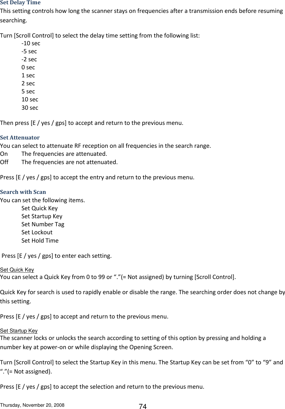Thursday, November 20, 2008 74 Set Delay Time This setting controls how long the scanner stays on frequencies after a transmission ends before resuming searching. Turn [Scroll Control] to select the delay time setting from the following list: -10 sec    -5 sec -2 sec 0 sec  1 sec  2 sec 5 sec  10 sec 30 sec Then press [E / yes / gps] to accept and return to the previous menu. Set Attenuator You can select to attenuate RF reception on all frequencies in the search range. On  The frequencies are attenuated. Off  The frequencies are not attenuated. Press [E / yes / gps] to accept the entry and return to the previous menu. Search with Scan You can set the following items. Set Quick Key Set Startup Key Set Number Tag Set Lockout Set Hold Time  Press [E / yes / gps] to enter each setting. Set Quick Key You can select a Quick Key from 0 to 99 or “.”(= Not assigned) by turning [Scroll Control]. Quick Key for search is used to rapidly enable or disable the range. The searching order does not change by this setting.  Press [E / yes / gps] to accept and return to the previous menu. Set Startup Key The scanner locks or unlocks the search according to setting of this option by pressing and holding a number key at power-on or while displaying the Opening Screen. Turn [Scroll Control] to select the Startup Key in this menu. The Startup Key can be set from “0” to “9” and “.”(= Not assigned). Press [E / yes / gps] to accept the selection and return to the previous menu. 