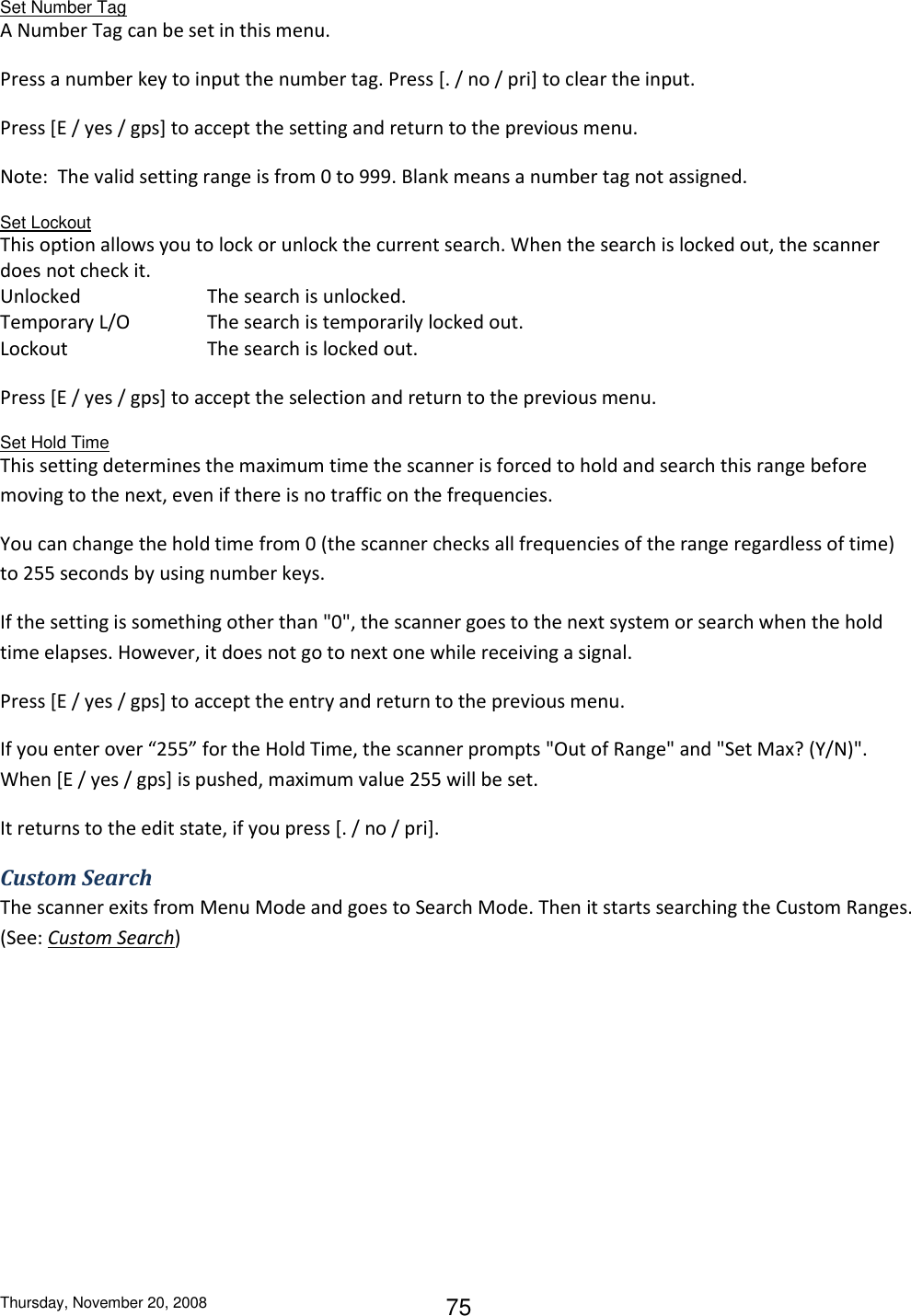 Thursday, November 20, 2008 75 Set Number Tag A Number Tag can be set in this menu. Press a number key to input the number tag. Press [. / no / pri] to clear the input.  Press [E / yes / gps] to accept the setting and return to the previous menu. Note:  The valid setting range is from 0 to 999. Blank means a number tag not assigned. Set Lockout This option allows you to lock or unlock the current search. When the search is locked out, the scanner does not check it. Unlocked    The search is unlocked. Temporary L/O    The search is temporarily locked out. Lockout     The search is locked out. Press [E / yes / gps] to accept the selection and return to the previous menu. Set Hold Time This setting determines the maximum time the scanner is forced to hold and search this range before moving to the next, even if there is no traffic on the frequencies. You can change the hold time from 0 (the scanner checks all frequencies of the range regardless of time) to 255 seconds by using number keys. If the setting is something other than &quot;0&quot;, the scanner goes to the next system or search when the hold time elapses. However, it does not go to next one while receiving a signal. Press [E / yes / gps] to accept the entry and return to the previous menu. If you enter over “255” for the Hold Time, the scanner prompts &quot;Out of Range&quot; and &quot;Set Max? (Y/N)&quot;. When [E / yes / gps] is pushed, maximum value 255 will be set.  It returns to the edit state, if you press [. / no / pri]. Custom Search The scanner exits from Menu Mode and goes to Search Mode. Then it starts searching the Custom Ranges. (See: Custom Search) 