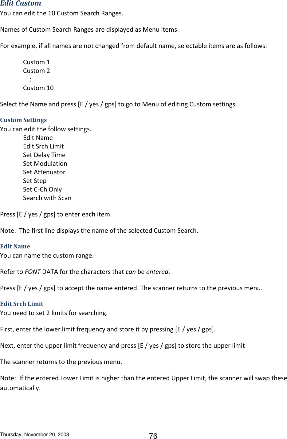 Thursday, November 20, 2008 76 Edit Custom You can edit the 10 Custom Search Ranges. Names of Custom Search Ranges are displayed as Menu items. For example, if all names are not changed from default name, selectable items are as follows: Custom 1 Custom 2     : Custom 10 Select the Name and press [E / yes / gps] to go to Menu of editing Custom settings. Custom Settings You can edit the follow settings. Edit Name Edit Srch Limit Set Delay Time Set Modulation Set Attenuator Set Step Set C-Ch Only Search with Scan Press [E / yes / gps] to enter each item. Note:  The first line displays the name of the selected Custom Search. Edit Name You can name the custom range. Refer to FONT DATA for the characters that can be entered. Press [E / yes / gps] to accept the name entered. The scanner returns to the previous menu. Edit Srch Limit You need to set 2 limits for searching. First, enter the lower limit frequency and store it by pressing [E / yes / gps]. Next, enter the upper limit frequency and press [E / yes / gps] to store the upper limit The scanner returns to the previous menu. Note:  If the entered Lower Limit is higher than the entered Upper Limit, the scanner will swap these automatically.  