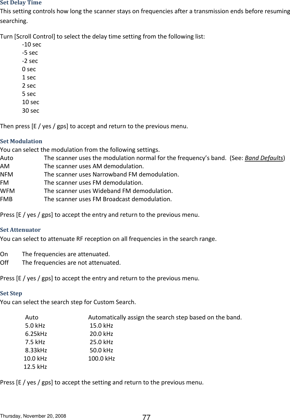 Thursday, November 20, 2008 77 Set Delay Time This setting controls how long the scanner stays on frequencies after a transmission ends before resuming searching. Turn [Scroll Control] to select the delay time setting from the following list: -10 sec    -5 sec -2 sec 0 sec  1 sec  2 sec 5 sec  10 sec 30 sec Then press [E / yes / gps] to accept and return to the previous menu. Set Modulation You can select the modulation from the following settings. Auto    The scanner uses the modulation normal for the frequency’s band.  (See: Band Defaults) AM    The scanner uses AM demodulation. NFM    The scanner uses Narrowband FM demodulation. FM    The scanner uses FM demodulation. WFM    The scanner uses Wideband FM demodulation. FMB     The scanner uses FM Broadcast demodulation. Press [E / yes / gps] to accept the entry and return to the previous menu. Set Attenuator You can select to attenuate RF reception on all frequencies in the search range. On  The frequencies are attenuated. Off  The frequencies are not attenuated. Press [E / yes / gps] to accept the entry and return to the previous menu. Set Step You can select the search step for Custom Search.   Auto      Automatically assign the search step based on the band.   5.0 kHz     15.0 kHz   6.25kHz     20.0 kHz   7.5 kHz     25.0 kHz   8.33kHz     50.0 kHz  10.0 kHz    100.0 kHz  12.5 kHz Press [E / yes / gps] to accept the setting and return to the previous menu. 