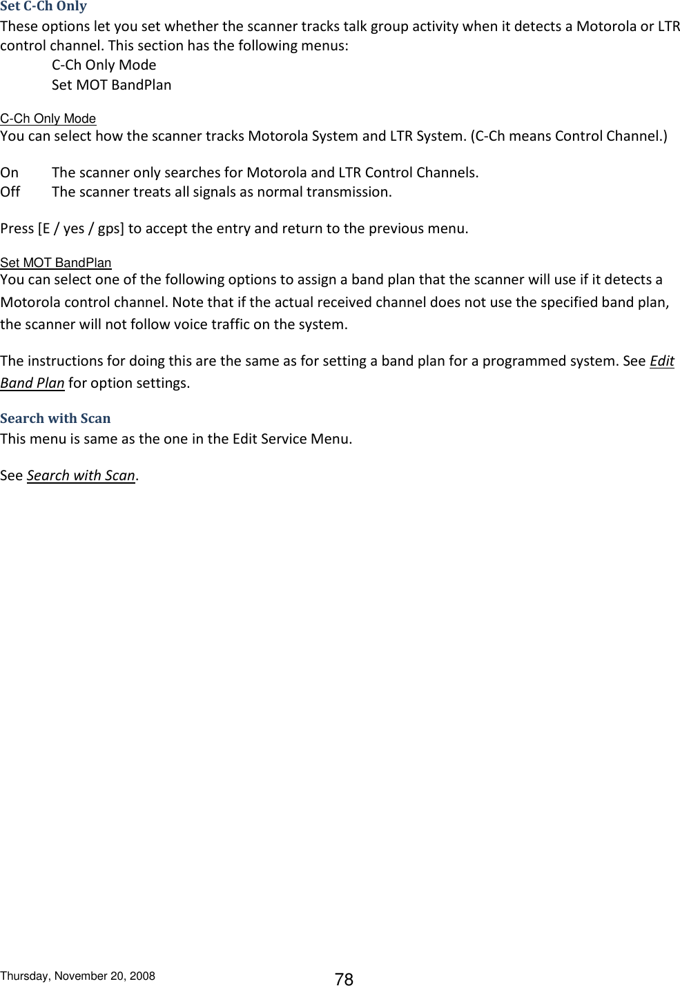 Thursday, November 20, 2008 78 Set C-Ch Only These options let you set whether the scanner tracks talk group activity when it detects a Motorola or LTR control channel. This section has the following menus: C-Ch Only Mode Set MOT BandPlan C-Ch Only Mode You can select how the scanner tracks Motorola System and LTR System. (C-Ch means Control Channel.) On  The scanner only searches for Motorola and LTR Control Channels. Off  The scanner treats all signals as normal transmission. Press [E / yes / gps] to accept the entry and return to the previous menu. Set MOT BandPlan You can select one of the following options to assign a band plan that the scanner will use if it detects a Motorola control channel. Note that if the actual received channel does not use the specified band plan, the scanner will not follow voice traffic on the system. The instructions for doing this are the same as for setting a band plan for a programmed system. See Edit Band Plan for option settings. Search with Scan This menu is same as the one in the Edit Service Menu. See Search with Scan. 