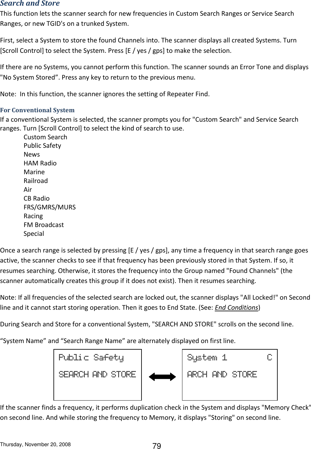 Thursday, November 20, 2008 79 Search and Store This function lets the scanner search for new frequencies in Custom Search Ranges or Service Search Ranges, or new TGID&apos;s on a trunked System. First, select a System to store the found Channels into. The scanner displays all created Systems. Turn [Scroll Control] to select the System. Press [E / yes / gps] to make the selection. If there are no Systems, you cannot perform this function. The scanner sounds an Error Tone and displays &quot;No System Stored”. Press any key to return to the previous menu. Note:  In this function, the scanner ignores the setting of Repeater Find. For Conventional System If a conventional System is selected, the scanner prompts you for &quot;Custom Search&quot; and Service Search ranges. Turn [Scroll Control] to select the kind of search to use. Custom Search Public Safety News HAM Radio Marine Railroad Air CB Radio FRS/GMRS/MURS Racing FM Broadcast Special Once a search range is selected by pressing [E / yes / gps], any time a frequency in that search range goes active, the scanner checks to see if that frequency has been previously stored in that System. If so, it resumes searching. Otherwise, it stores the frequency into the Group named &quot;Found Channels&quot; (the scanner automatically creates this group if it does not exist). Then it resumes searching. Note: If all frequencies of the selected search are locked out, the scanner displays &quot;All Locked!&quot; on Second line and it cannot start storing operation. Then it goes to End State. (See: End Conditions) During Search and Store for a conventional System, &quot;SEARCH AND STORE&quot; scrolls on the second line.  “System Name” and “Search Range Name” are alternately displayed on first line.    If the scanner finds a frequency, it performs duplication check in the System and displays &quot;Memory Check&quot; on second line. And while storing the frequency to Memory, it displays &quot;Storing&quot; on second line. Publi c  Safety SEARCH AND STORE  System  1                C ARCH  AND  STORE  