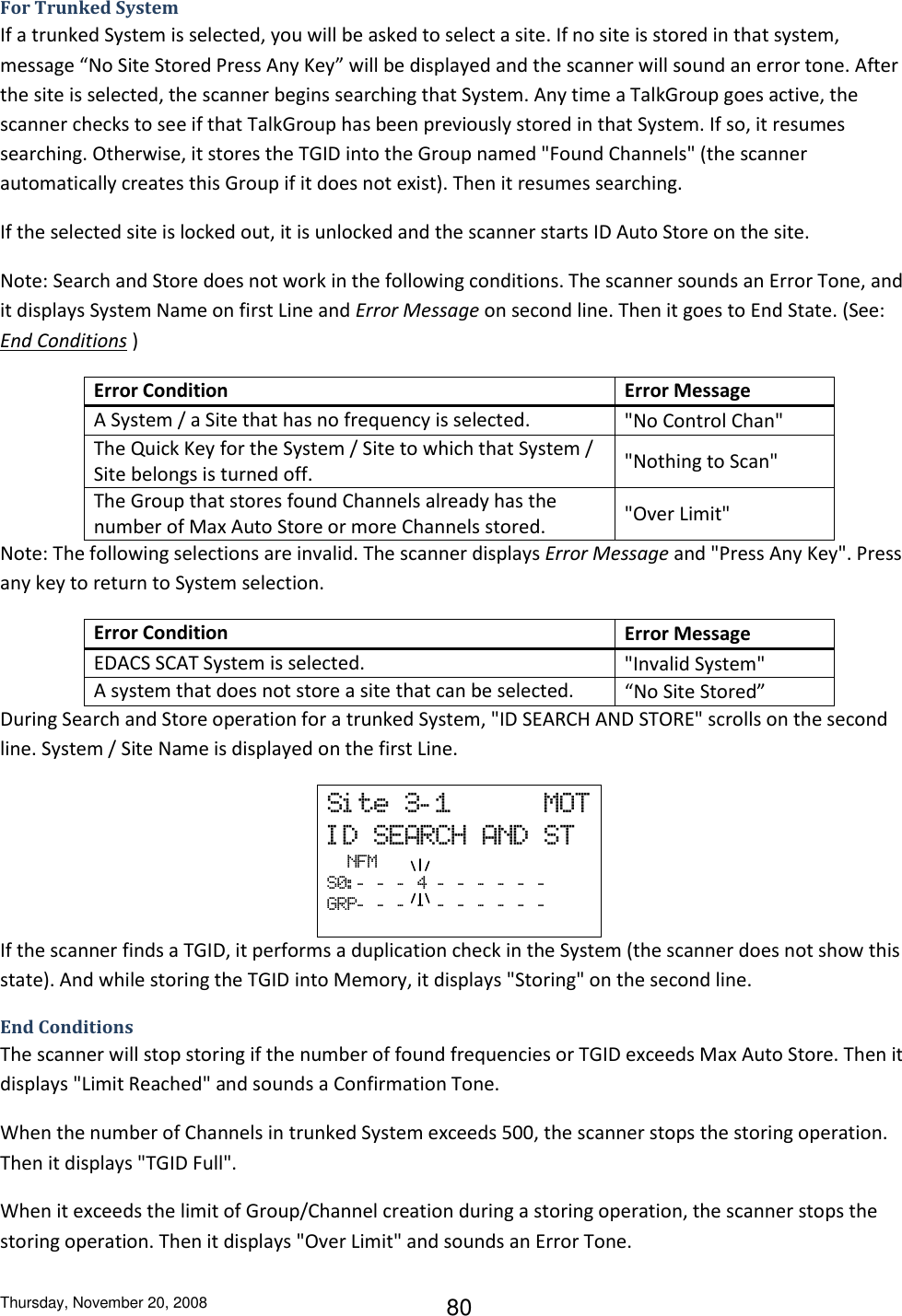 Thursday, November 20, 2008 80 For Trunked System If a trunked System is selected, you will be asked to select a site. If no site is stored in that system, message “No Site Stored Press Any Key” will be displayed and the scanner will sound an error tone. After the site is selected, the scanner begins searching that System. Any time a TalkGroup goes active, the scanner checks to see if that TalkGroup has been previously stored in that System. If so, it resumes searching. Otherwise, it stores the TGID into the Group named &quot;Found Channels&quot; (the scanner automatically creates this Group if it does not exist). Then it resumes searching. If the selected site is locked out, it is unlocked and the scanner starts ID Auto Store on the site.  Note: Search and Store does not work in the following conditions. The scanner sounds an Error Tone, and it displays System Name on first Line and Error Message on second line. Then it goes to End State. (See: End Conditions ) Error Condition Error Message A System / a Site that has no frequency is selected. &quot;No Control Chan&quot; The Quick Key for the System / Site to which that System / Site belongs is turned off. &quot;Nothing to Scan&quot; The Group that stores found Channels already has the number of Max Auto Store or more Channels stored. &quot;Over Limit&quot; Note: The following selections are invalid. The scanner displays Error Message and &quot;Press Any Key&quot;. Press any key to return to System selection. Error Condition Error Message EDACS SCAT System is selected. &quot;Invalid System&quot; A system that does not store a site that can be selected. “No Site Stored” During Search and Store operation for a trunked System, &quot;ID SEARCH AND STORE&quot; scrolls on the second line. System / Site Name is displayed on the first Line. Si te  3- 1            MOT I D  SEARCH  AND  ST   NFM S0: -   -   -   4  -   -   -   -   -   -  GRP-   -   -   -   -   -   -   -   -   -  If the scanner finds a TGID, it performs a duplication check in the System (the scanner does not show this state). And while storing the TGID into Memory, it displays &quot;Storing&quot; on the second line. End Conditions The scanner will stop storing if the number of found frequencies or TGID exceeds Max Auto Store. Then it displays &quot;Limit Reached&quot; and sounds a Confirmation Tone. When the number of Channels in trunked System exceeds 500, the scanner stops the storing operation. Then it displays &quot;TGID Full&quot;. When it exceeds the limit of Group/Channel creation during a storing operation, the scanner stops the storing operation. Then it displays &quot;Over Limit&quot; and sounds an Error Tone. 