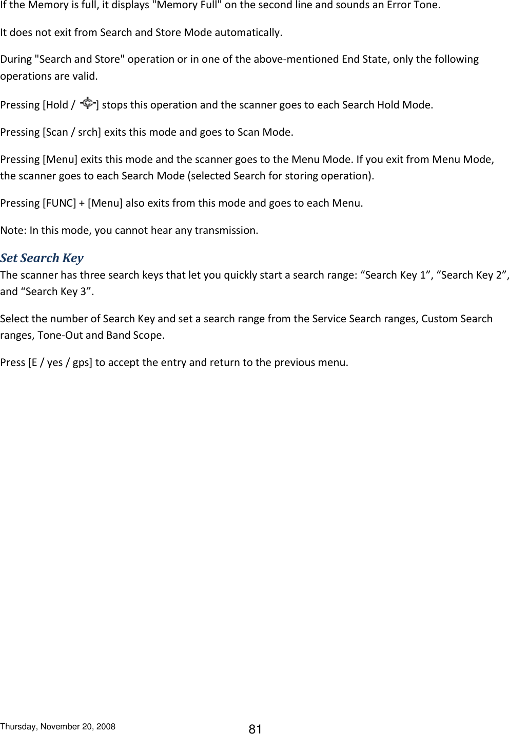 Thursday, November 20, 2008 81 If the Memory is full, it displays &quot;Memory Full&quot; on the second line and sounds an Error Tone. It does not exit from Search and Store Mode automatically. During &quot;Search and Store&quot; operation or in one of the above-mentioned End State, only the following operations are valid. Pressing [Hold /  ] stops this operation and the scanner goes to each Search Hold Mode. Pressing [Scan / srch] exits this mode and goes to Scan Mode. Pressing [Menu] exits this mode and the scanner goes to the Menu Mode. If you exit from Menu Mode, the scanner goes to each Search Mode (selected Search for storing operation). Pressing [FUNC] + [Menu] also exits from this mode and goes to each Menu. Note: In this mode, you cannot hear any transmission. Set Search Key The scanner has three search keys that let you quickly start a search range: “Search Key 1”, “Search Key 2”, and “Search Key 3”. Select the number of Search Key and set a search range from the Service Search ranges, Custom Search ranges, Tone-Out and Band Scope. Press [E / yes / gps] to accept the entry and return to the previous menu. 