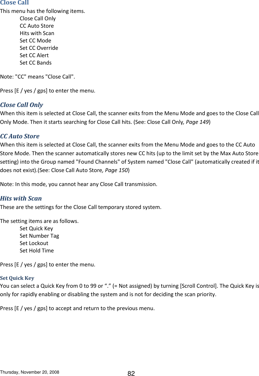 Thursday, November 20, 2008 82 Close Call This menu has the following items.  Close Call Only CC Auto Store Hits with Scan Set CC Mode Set CC Override Set CC Alert Set CC Bands Note: &quot;CC&quot; means &quot;Close Call&quot;. Press [E / yes / gps] to enter the menu. Close Call Only When this item is selected at Close Call, the scanner exits from the Menu Mode and goes to the Close Call Only Mode. Then it starts searching for Close Call hits. (See: Close Call Only, Page 149) CC Auto Store When this item is selected at Close Call, the scanner exits from the Menu Mode and goes to the CC Auto Store Mode. Then the scanner automatically stores new CC hits (up to the limit set by the Max Auto Store setting) into the Group named &quot;Found Channels&quot; of System named &quot;Close Call&quot; (automatically created if it does not exist).(See: Close Call Auto Store, Page 150) Note: In this mode, you cannot hear any Close Call transmission. Hits with Scan These are the settings for the Close Call temporary stored system. The setting items are as follows. Set Quick Key Set Number Tag Set Lockout Set Hold Time Press [E / yes / gps] to enter the menu. Set Quick Key You can select a Quick Key from 0 to 99 or “.” (= Not assigned) by turning [Scroll Control]. The Quick Key is only for rapidly enabling or disabling the system and is not for deciding the scan priority. Press [E / yes / gps] to accept and return to the previous menu. 