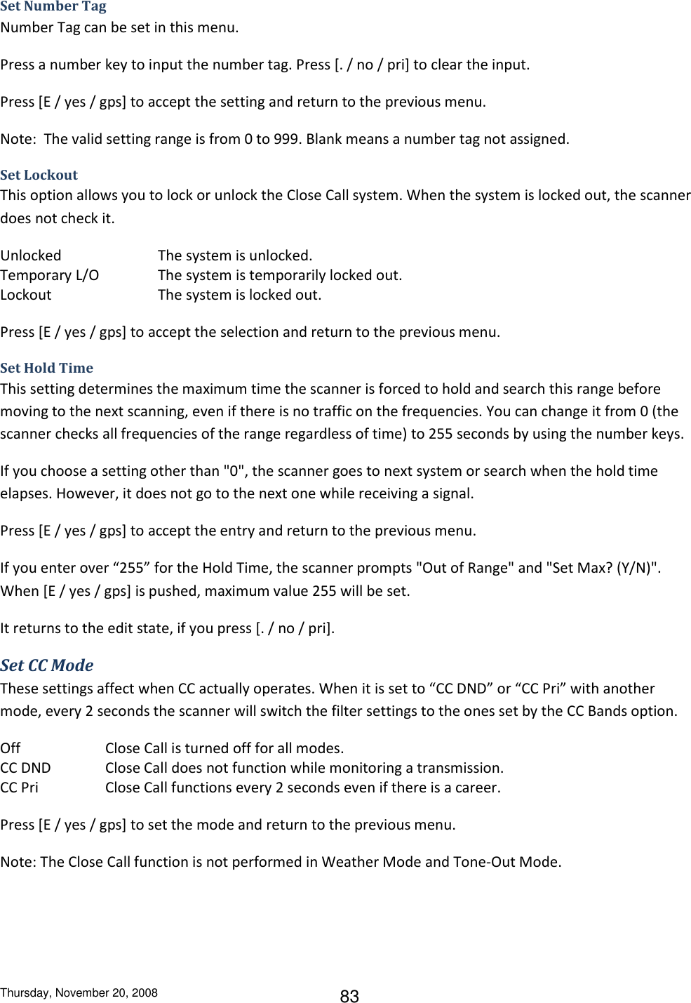 Thursday, November 20, 2008 83 Set Number Tag Number Tag can be set in this menu. Press a number key to input the number tag. Press [. / no / pri] to clear the input.  Press [E / yes / gps] to accept the setting and return to the previous menu. Note:  The valid setting range is from 0 to 999. Blank means a number tag not assigned. Set Lockout This option allows you to lock or unlock the Close Call system. When the system is locked out, the scanner does not check it. Unlocked    The system is unlocked. Temporary L/O    The system is temporarily locked out. Lockout     The system is locked out. Press [E / yes / gps] to accept the selection and return to the previous menu. Set Hold Time This setting determines the maximum time the scanner is forced to hold and search this range before moving to the next scanning, even if there is no traffic on the frequencies. You can change it from 0 (the scanner checks all frequencies of the range regardless of time) to 255 seconds by using the number keys. If you choose a setting other than &quot;0&quot;, the scanner goes to next system or search when the hold time elapses. However, it does not go to the next one while receiving a signal. Press [E / yes / gps] to accept the entry and return to the previous menu. If you enter over “255” for the Hold Time, the scanner prompts &quot;Out of Range&quot; and &quot;Set Max? (Y/N)&quot;. When [E / yes / gps] is pushed, maximum value 255 will be set.  It returns to the edit state, if you press [. / no / pri]. Set CC Mode These settings affect when CC actually operates. When it is set to “CC DND” or “CC Pri” with another mode, every 2 seconds the scanner will switch the filter settings to the ones set by the CC Bands option. Off       Close Call is turned off for all modes. CC DND   Close Call does not function while monitoring a transmission. CC Pri    Close Call functions every 2 seconds even if there is a career. Press [E / yes / gps] to set the mode and return to the previous menu. Note: The Close Call function is not performed in Weather Mode and Tone-Out Mode. 