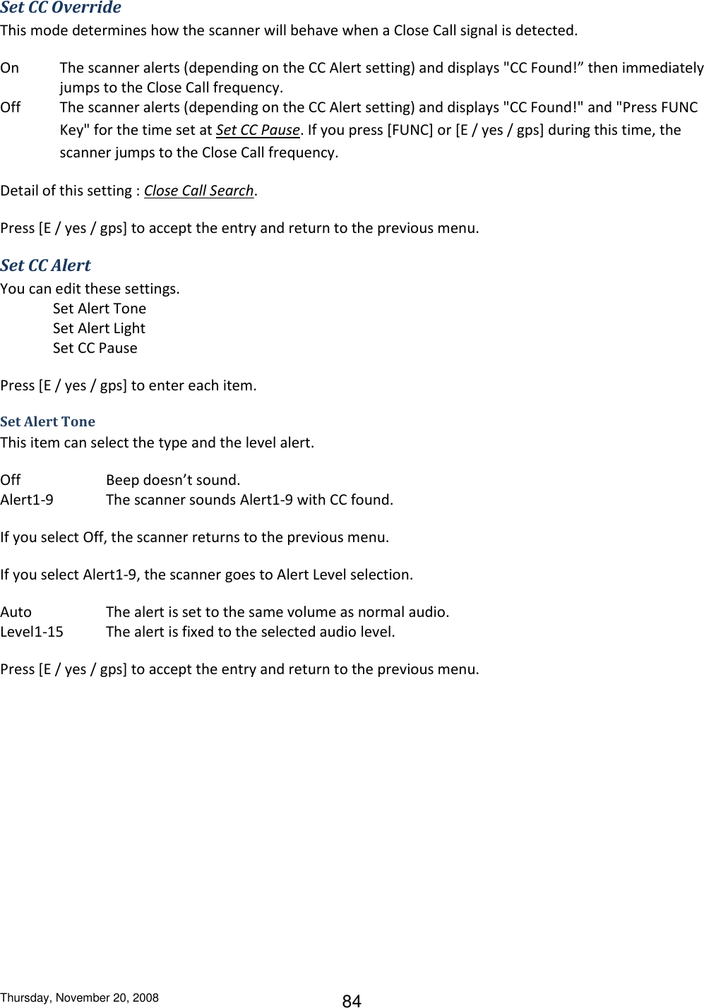 Thursday, November 20, 2008 84 Set CC Override This mode determines how the scanner will behave when a Close Call signal is detected. On  The scanner alerts (depending on the CC Alert setting) and displays &quot;CC Found!” then immediately jumps to the Close Call frequency. Off  The scanner alerts (depending on the CC Alert setting) and displays &quot;CC Found!&quot; and &quot;Press FUNC Key&quot; for the time set at Set CC Pause. If you press [FUNC] or [E / yes / gps] during this time, the scanner jumps to the Close Call frequency. Detail of this setting : Close Call Search. Press [E / yes / gps] to accept the entry and return to the previous menu. Set CC Alert You can edit these settings. Set Alert Tone Set Alert Light Set CC Pause Press [E / yes / gps] to enter each item. Set Alert Tone This item can select the type and the level alert. Off    Beep doesn’t sound. Alert1-9  The scanner sounds Alert1-9 with CC found. If you select Off, the scanner returns to the previous menu. If you select Alert1-9, the scanner goes to Alert Level selection. Auto      The alert is set to the same volume as normal audio. Level1-15     The alert is fixed to the selected audio level. Press [E / yes / gps] to accept the entry and return to the previous menu. 