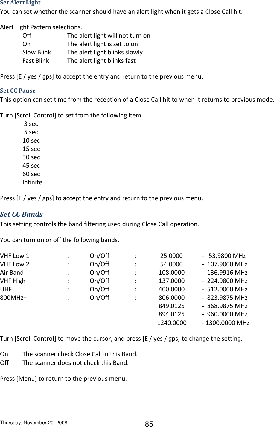 Thursday, November 20, 2008 85 Set Alert Light You can set whether the scanner should have an alert light when it gets a Close Call hit. Alert Light Pattern selections. Off    The alert light will not turn on On    The alert light is set to on Slow Blink  The alert light blinks slowly Fast Blink  The alert light blinks fast Press [E / yes / gps] to accept the entry and return to the previous menu. Set CC Pause This option can set time from the reception of a Close Call hit to when it returns to previous mode. Turn [Scroll Control] to set from the following item.  3 sec  5 sec 10 sec 15 sec 30 sec 45 sec 60 sec Infinite Press [E / yes / gps] to accept the entry and return to the previous menu. Set CC Bands This setting controls the band filtering used during Close Call operation. You can turn on or off the following bands. VHF Low 1    :  On/Off    :    25.0000  -   53.9800 MHz VHF Low 2    :  On/Off    :    54.0000  -  107.9000 MHz Air Band    :  On/Off    :   108.0000  -  136.9916 MHz VHF High    :  On/Off    :   137.0000  -  224.9800 MHz UHF      :  On/Off    :   400.0000  -  512.0000 MHz 800MHz+    :  On/Off    :   806.0000  -  823.9875 MHz                849.0125  -  868.9875 MHz                894.0125  -  960.0000 MHz 1240.0000  - 1300.0000 MHz Turn [Scroll Control] to move the cursor, and press [E / yes / gps] to change the setting. On  The scanner check Close Call in this Band. Off   The scanner does not check this Band. Press [Menu] to return to the previous menu. 