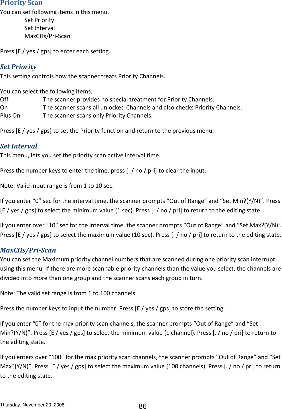 Thursday, November 20, 2008 86 Priority Scan You can set following items in this menu.   Set Priority   Set Interval   MaxCHs/Pri-Scan Press [E / yes / gps] to enter each setting. Set Priority This setting controls how the scanner treats Priority Channels. You can select the following items. Off    The scanner provides no special treatment for Priority Channels. On    The scanner scans all unlocked Channels and also checks Priority Channels. Plus On   The scanner scans only Priority Channels. Press [E / yes / gps] to set the Priority function and return to the previous menu. Set Interval This menu, lets you set the priority scan active interval time. Press the number keys to enter the time, press [. / no / pri] to clear the input. Note: Valid input range is from 1 to 10 sec.  If you enter “0” sec for the interval time, the scanner prompts “Out of Range” and “Set Min?(Y/N)”. Press [E / yes / gps] to select the minimum value (1 sec). Press [. / no / pri] to return to the editing state. If you enter over “10” sec for the interval time, the scanner prompts “Out of Range” and “Set Max?(Y/N)”. Press [E / yes / gps] to select the maximum value (10 sec). Press [. / no / pri] to return to the editing state. MaxCHs/Pri-Scan You can set the Maximum priority channel numbers that are scanned during one priority scan interrupt using this menu. If there are more scannable priority channels than the value you select, the channels are divided into more than one group and the scanner scans each group in turn. Note: The valid set range is from 1 to 100 channels. Press the number keys to input the number. Press [E / yes / gps] to store the setting.  If you enter “0” for the max priority scan channels, the scanner prompts “Out of Range” and “Set Min?(Y/N)”. Press [E / yes / gps] to select the minimum value (1 channel). Press [. / no / pri] to return to the editing state. If you enters over “100” for the max priority scan channels, the scanner prompts “Out of Range” and “Set Max?(Y/N)”. Press [E / yes / gps] to select the maximum value (100 channels). Press [. / no / pri] to return to the editing state. 