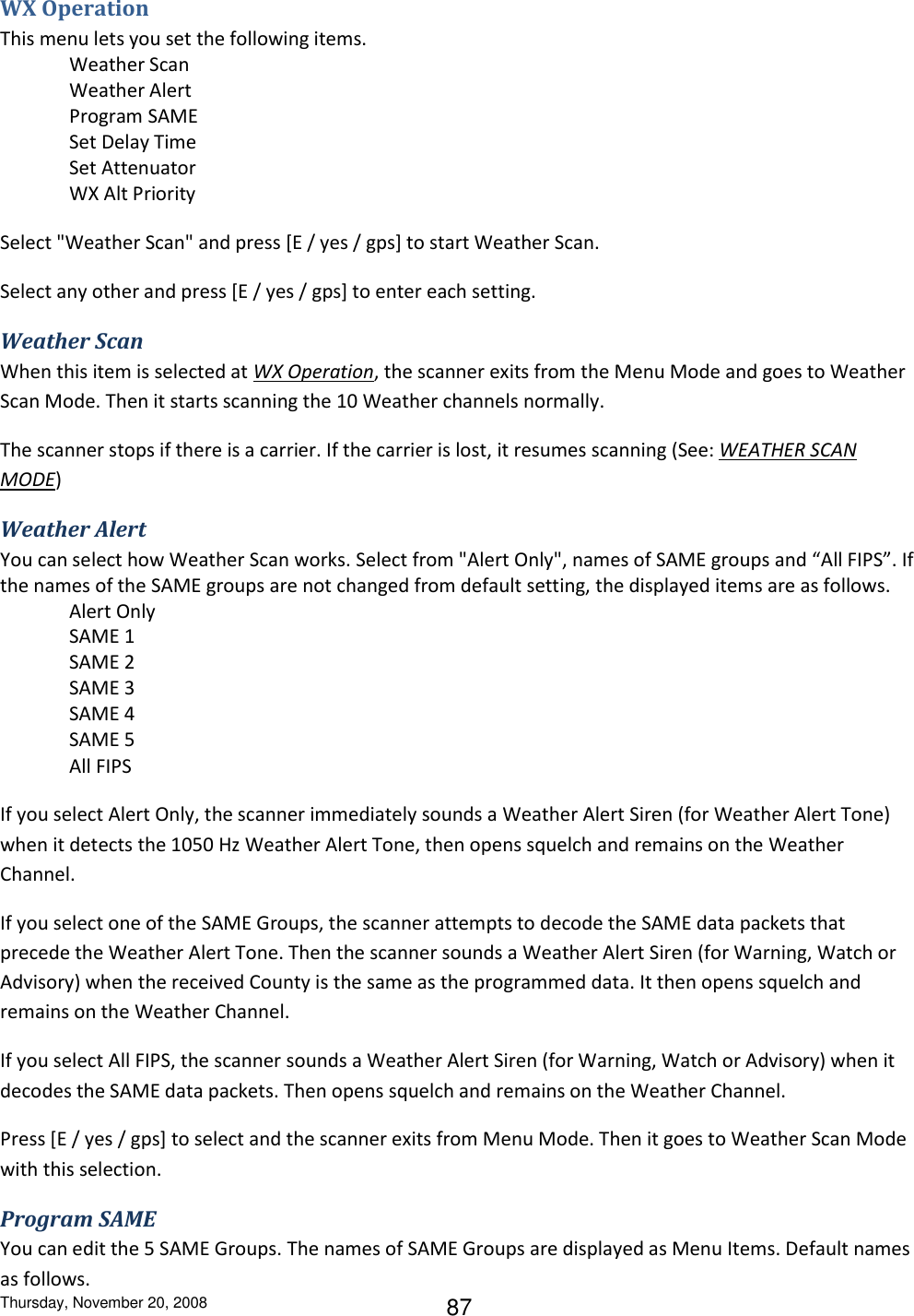 Thursday, November 20, 2008 87 WX Operation This menu lets you set the following items. Weather Scan Weather Alert Program SAME Set Delay Time Set Attenuator WX Alt Priority Select &quot;Weather Scan&quot; and press [E / yes / gps] to start Weather Scan. Select any other and press [E / yes / gps] to enter each setting. Weather Scan When this item is selected at WX Operation, the scanner exits from the Menu Mode and goes to Weather Scan Mode. Then it starts scanning the 10 Weather channels normally. The scanner stops if there is a carrier. If the carrier is lost, it resumes scanning (See: WEATHER SCAN MODE) Weather Alert You can select how Weather Scan works. Select from &quot;Alert Only&quot;, names of SAME groups and “All FIPS”. If the names of the SAME groups are not changed from default setting, the displayed items are as follows. Alert Only SAME 1 SAME 2 SAME 3 SAME 4 SAME 5 All FIPS If you select Alert Only, the scanner immediately sounds a Weather Alert Siren (for Weather Alert Tone) when it detects the 1050 Hz Weather Alert Tone, then opens squelch and remains on the Weather Channel. If you select one of the SAME Groups, the scanner attempts to decode the SAME data packets that precede the Weather Alert Tone. Then the scanner sounds a Weather Alert Siren (for Warning, Watch or Advisory) when the received County is the same as the programmed data. It then opens squelch and remains on the Weather Channel. If you select All FIPS, the scanner sounds a Weather Alert Siren (for Warning, Watch or Advisory) when it decodes the SAME data packets. Then opens squelch and remains on the Weather Channel. Press [E / yes / gps] to select and the scanner exits from Menu Mode. Then it goes to Weather Scan Mode with this selection. Program SAME You can edit the 5 SAME Groups. The names of SAME Groups are displayed as Menu Items. Default names as follows. 