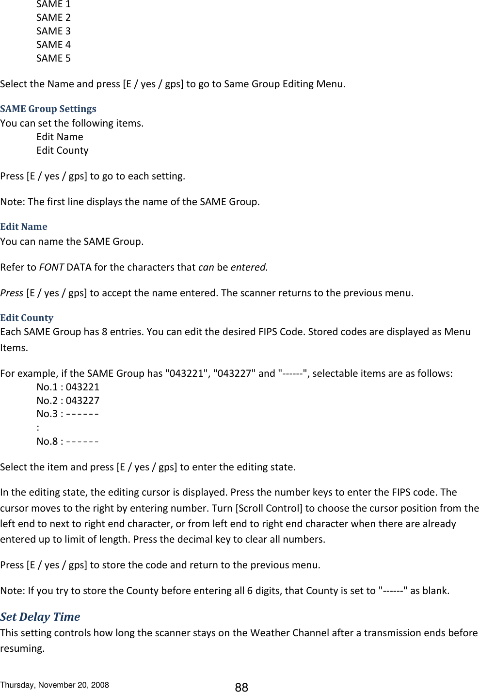 Thursday, November 20, 2008 88 SAME 1 SAME 2 SAME 3 SAME 4 SAME 5 Select the Name and press [E / yes / gps] to go to Same Group Editing Menu. SAME Group Settings You can set the following items. Edit Name Edit County Press [E / yes / gps] to go to each setting. Note: The first line displays the name of the SAME Group. Edit Name You can name the SAME Group. Refer to FONT DATA for the characters that can be entered. Press [E / yes / gps] to accept the name entered. The scanner returns to the previous menu. Edit County Each SAME Group has 8 entries. You can edit the desired FIPS Code. Stored codes are displayed as Menu Items. For example, if the SAME Group has &quot;043221&quot;, &quot;043227&quot; and &quot;------&quot;, selectable items are as follows: No.1 : 043221 No.2 : 043227 No.3 : ------ : No.8 : ------ Select the item and press [E / yes / gps] to enter the editing state. In the editing state, the editing cursor is displayed. Press the number keys to enter the FIPS code. The cursor moves to the right by entering number. Turn [Scroll Control] to choose the cursor position from the left end to next to right end character, or from left end to right end character when there are already entered up to limit of length. Press the decimal key to clear all numbers. Press [E / yes / gps] to store the code and return to the previous menu. Note: If you try to store the County before entering all 6 digits, that County is set to &quot;------&quot; as blank. Set Delay Time This setting controls how long the scanner stays on the Weather Channel after a transmission ends before resuming. 