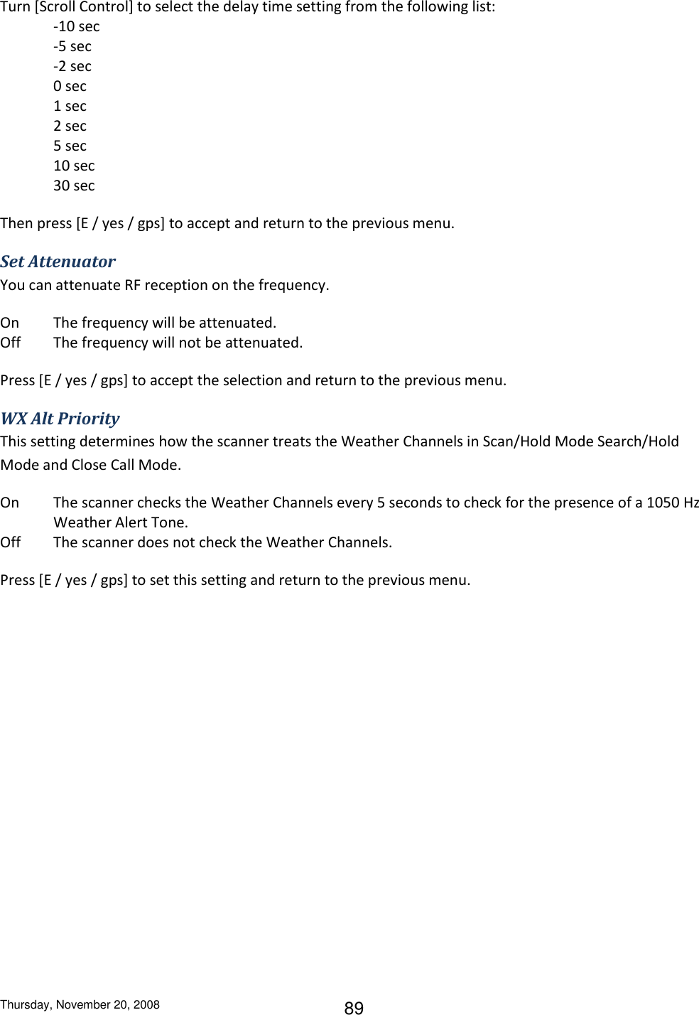 Thursday, November 20, 2008 89 Turn [Scroll Control] to select the delay time setting from the following list: -10 sec    -5 sec -2 sec 0 sec  1 sec  2 sec 5 sec  10 sec 30 sec Then press [E / yes / gps] to accept and return to the previous menu. Set Attenuator You can attenuate RF reception on the frequency. On  The frequency will be attenuated. Off  The frequency will not be attenuated. Press [E / yes / gps] to accept the selection and return to the previous menu. WX Alt Priority This setting determines how the scanner treats the Weather Channels in Scan/Hold Mode Search/Hold Mode and Close Call Mode. On  The scanner checks the Weather Channels every 5 seconds to check for the presence of a 1050 Hz Weather Alert Tone. Off  The scanner does not check the Weather Channels. Press [E / yes / gps] to set this setting and return to the previous menu. 