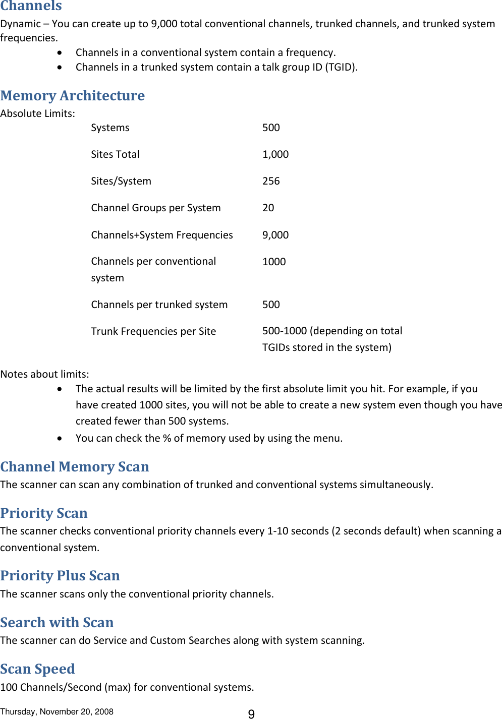 Thursday, November 20, 2008 9 Channels Dynamic – You can create up to 9,000 total conventional channels, trunked channels, and trunked system frequencies.  Channels in a conventional system contain a frequency.  Channels in a trunked system contain a talk group ID (TGID). Memory Architecture Absolute Limits: Systems 500 Sites Total 1,000 Sites/System 256 Channel Groups per System 20 Channels+System Frequencies 9,000 Channels per conventional system 1000 Channels per trunked system 500 Trunk Frequencies per Site 500-1000 (depending on total TGIDs stored in the system) Notes about limits:  The actual results will be limited by the first absolute limit you hit. For example, if you have created 1000 sites, you will not be able to create a new system even though you have created fewer than 500 systems.  You can check the % of memory used by using the menu. Channel Memory Scan The scanner can scan any combination of trunked and conventional systems simultaneously. Priority Scan The scanner checks conventional priority channels every 1-10 seconds (2 seconds default) when scanning a conventional system. Priority Plus Scan The scanner scans only the conventional priority channels. Search with Scan The scanner can do Service and Custom Searches along with system scanning. Scan Speed 100 Channels/Second (max) for conventional systems. 