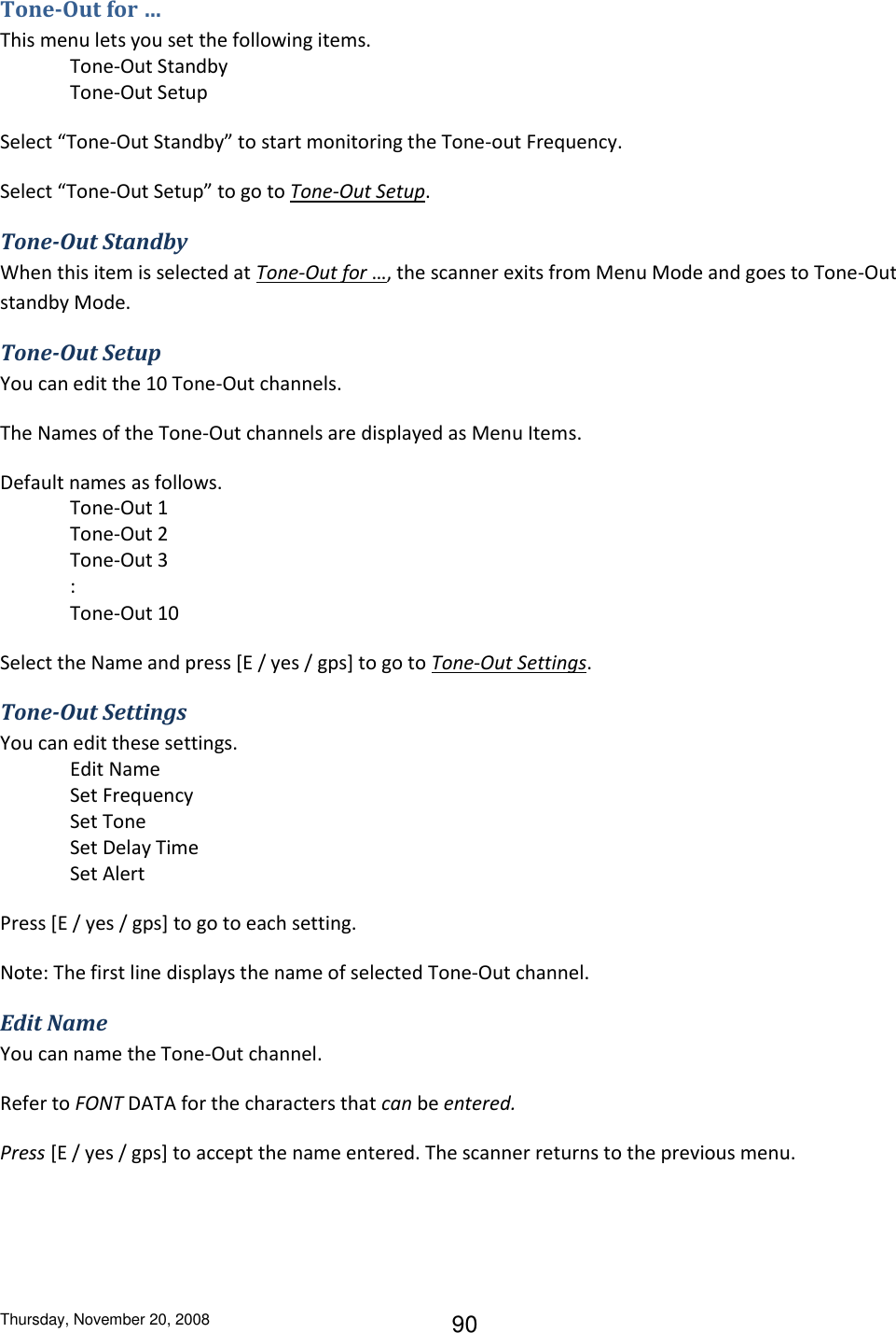 Thursday, November 20, 2008 90 Tone-Out for … This menu lets you set the following items. Tone-Out Standby Tone-Out Setup Select “Tone-Out Standby” to start monitoring the Tone-out Frequency. Select “Tone-Out Setup” to go to Tone-Out Setup. Tone-Out Standby When this item is selected at Tone-Out for …, the scanner exits from Menu Mode and goes to Tone-Out standby Mode. Tone-Out Setup You can edit the 10 Tone-Out channels. The Names of the Tone-Out channels are displayed as Menu Items. Default names as follows. Tone-Out 1 Tone-Out 2 Tone-Out 3 :   Tone-Out 10 Select the Name and press [E / yes / gps] to go to Tone-Out Settings. Tone-Out Settings You can edit these settings. Edit Name Set Frequency Set Tone Set Delay Time Set Alert Press [E / yes / gps] to go to each setting. Note: The first line displays the name of selected Tone-Out channel. Edit Name You can name the Tone-Out channel. Refer to FONT DATA for the characters that can be entered. Press [E / yes / gps] to accept the name entered. The scanner returns to the previous menu. 