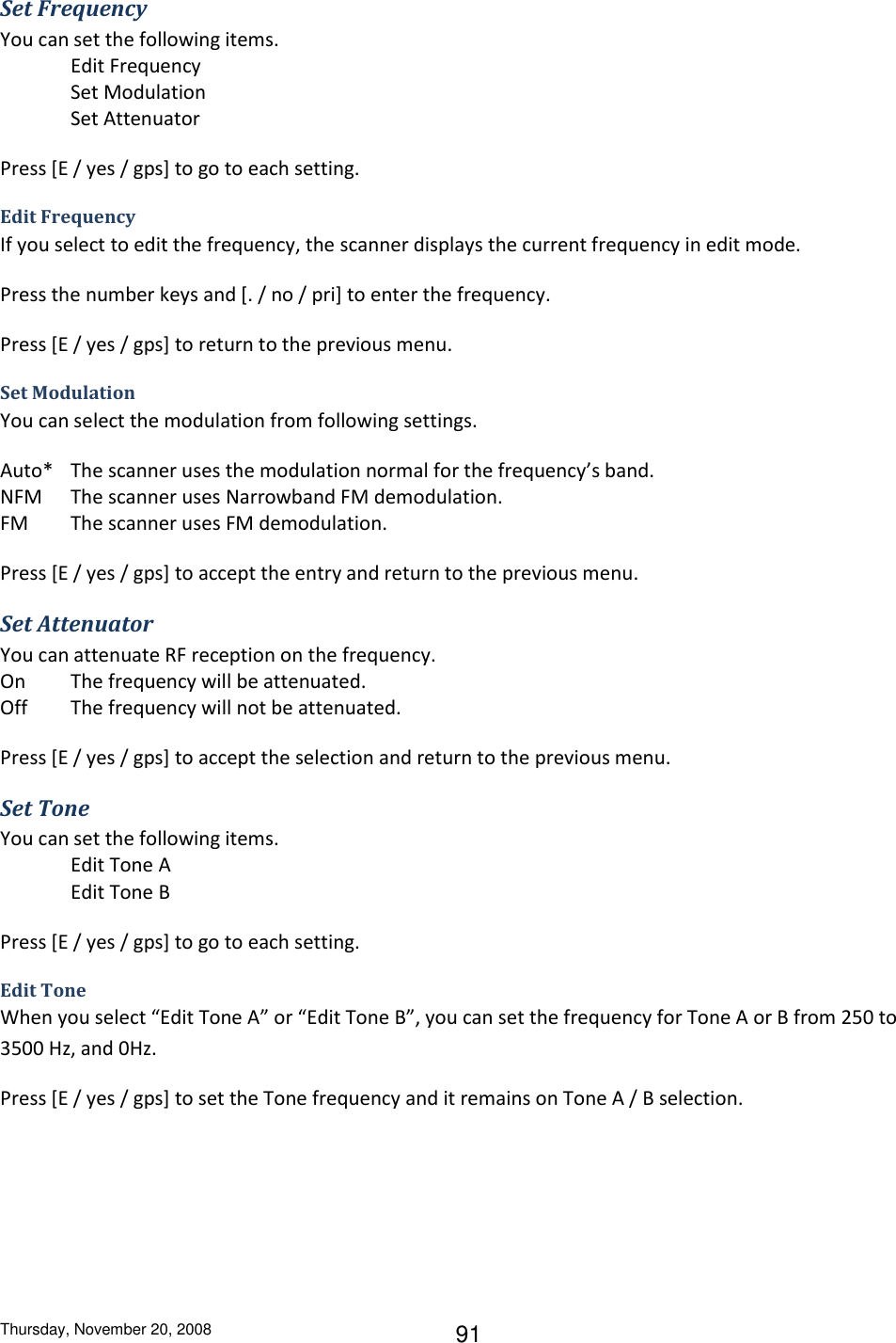 Thursday, November 20, 2008 91 Set Frequency You can set the following items. Edit Frequency Set Modulation Set Attenuator Press [E / yes / gps] to go to each setting. Edit Frequency If you select to edit the frequency, the scanner displays the current frequency in edit mode. Press the number keys and [. / no / pri] to enter the frequency. Press [E / yes / gps] to return to the previous menu. Set Modulation You can select the modulation from following settings. Auto*  The scanner uses the modulation normal for the frequency’s band. NFM  The scanner uses Narrowband FM demodulation. FM  The scanner uses FM demodulation. Press [E / yes / gps] to accept the entry and return to the previous menu. Set Attenuator You can attenuate RF reception on the frequency. On The frequency will be attenuated. Off  The frequency will not be attenuated. Press [E / yes / gps] to accept the selection and return to the previous menu. Set Tone You can set the following items. Edit Tone A Edit Tone B Press [E / yes / gps] to go to each setting. Edit Tone When you select “Edit Tone A” or “Edit Tone B”, you can set the frequency for Tone A or B from 250 to 3500 Hz, and 0Hz. Press [E / yes / gps] to set the Tone frequency and it remains on Tone A / B selection. 