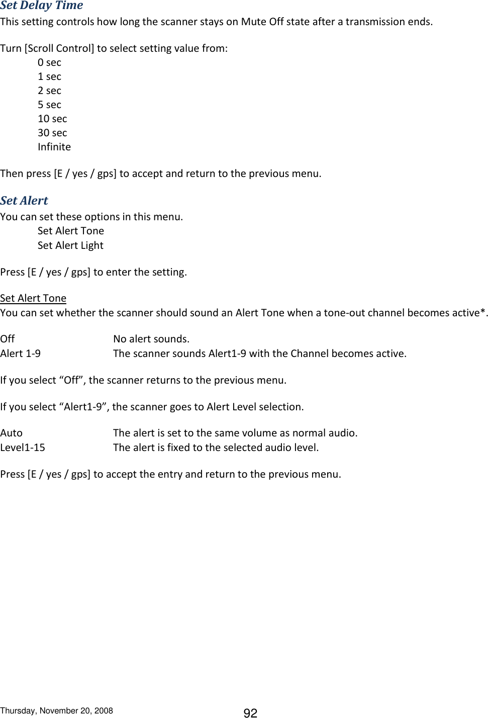 Thursday, November 20, 2008 92 Set Delay Time This setting controls how long the scanner stays on Mute Off state after a transmission ends. Turn [Scroll Control] to select setting value from: 0 sec 1 sec 2 sec 5 sec 10 sec 30 sec Infinite Then press [E / yes / gps] to accept and return to the previous menu. Set Alert You can set these options in this menu.  Set Alert Tone Set Alert Light Press [E / yes / gps] to enter the setting. Set Alert Tone You can set whether the scanner should sound an Alert Tone when a tone-out channel becomes active*. Off      No alert sounds. Alert 1-9    The scanner sounds Alert1-9 with the Channel becomes active. If you select “Off”, the scanner returns to the previous menu. If you select “Alert1-9”, the scanner goes to Alert Level selection. Auto      The alert is set to the same volume as normal audio. Level1-15    The alert is fixed to the selected audio level. Press [E / yes / gps] to accept the entry and return to the previous menu. 