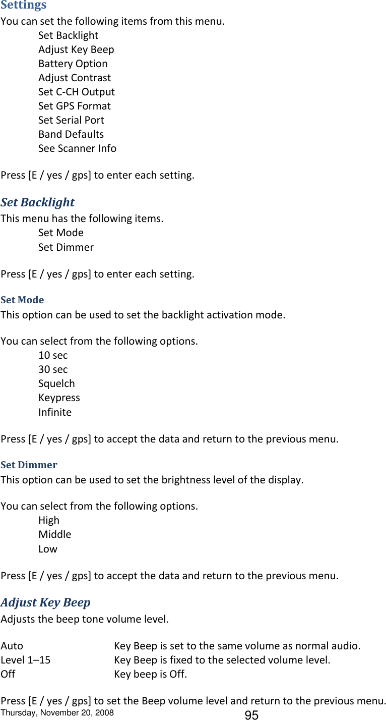 Thursday, November 20, 2008 95 Settings You can set the following items from this menu. Set Backlight Adjust Key Beep Battery Option Adjust Contrast Set C-CH Output Set GPS Format Set Serial Port Band Defaults See Scanner Info Press [E / yes / gps] to enter each setting. Set Backlight This menu has the following items. Set Mode Set Dimmer Press [E / yes / gps] to enter each setting. Set Mode This option can be used to set the backlight activation mode.  You can select from the following options. 10 sec 30 sec Squelch Keypress Infinite Press [E / yes / gps] to accept the data and return to the previous menu. Set Dimmer This option can be used to set the brightness level of the display. You can select from the following options.   High   Middle   Low Press [E / yes / gps] to accept the data and return to the previous menu. Adjust Key Beep Adjusts the beep tone volume level. Auto      Key Beep is set to the same volume as normal audio. Level 1–15    Key Beep is fixed to the selected volume level. Off      Key beep is Off. Press [E / yes / gps] to set the Beep volume level and return to the previous menu. 