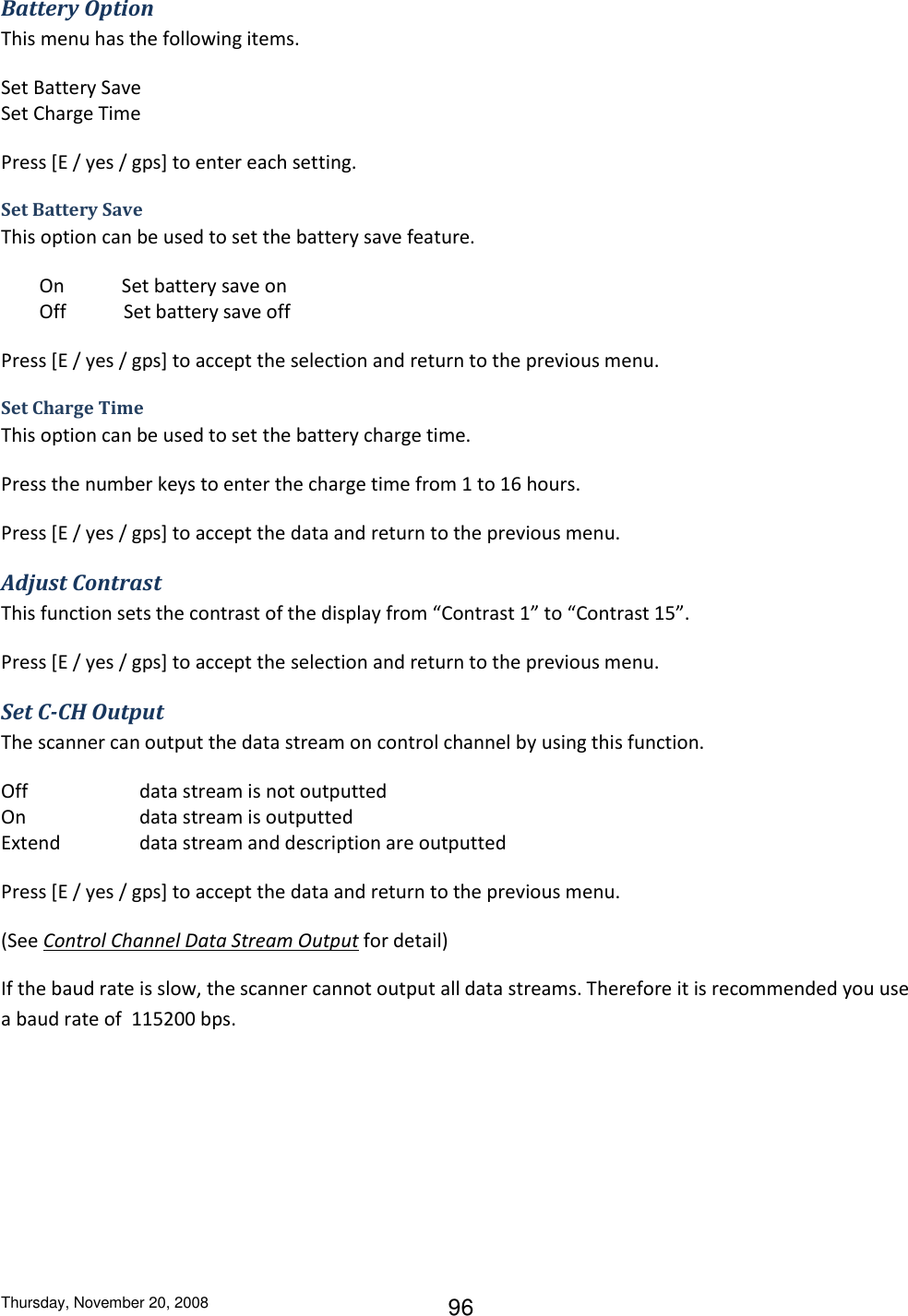 Thursday, November 20, 2008 96 Battery Option This menu has the following items. Set Battery Save Set Charge Time Press [E / yes / gps] to enter each setting. Set Battery Save This option can be used to set the battery save feature.          On            Set battery save on         Off            Set battery save off Press [E / yes / gps] to accept the selection and return to the previous menu. Set Charge Time This option can be used to set the battery charge time. Press the number keys to enter the charge time from 1 to 16 hours. Press [E / yes / gps] to accept the data and return to the previous menu. Adjust Contrast This function sets the contrast of the display from “Contrast 1” to “Contrast 15”. Press [E / yes / gps] to accept the selection and return to the previous menu. Set C-CH Output The scanner can output the data stream on control channel by using this function. Off    data stream is not outputted On    data stream is outputted Extend    data stream and description are outputted Press [E / yes / gps] to accept the data and return to the previous menu. (See Control Channel Data Stream Output for detail) If the baud rate is slow, the scanner cannot output all data streams. Therefore it is recommended you use a baud rate of  115200 bps. 