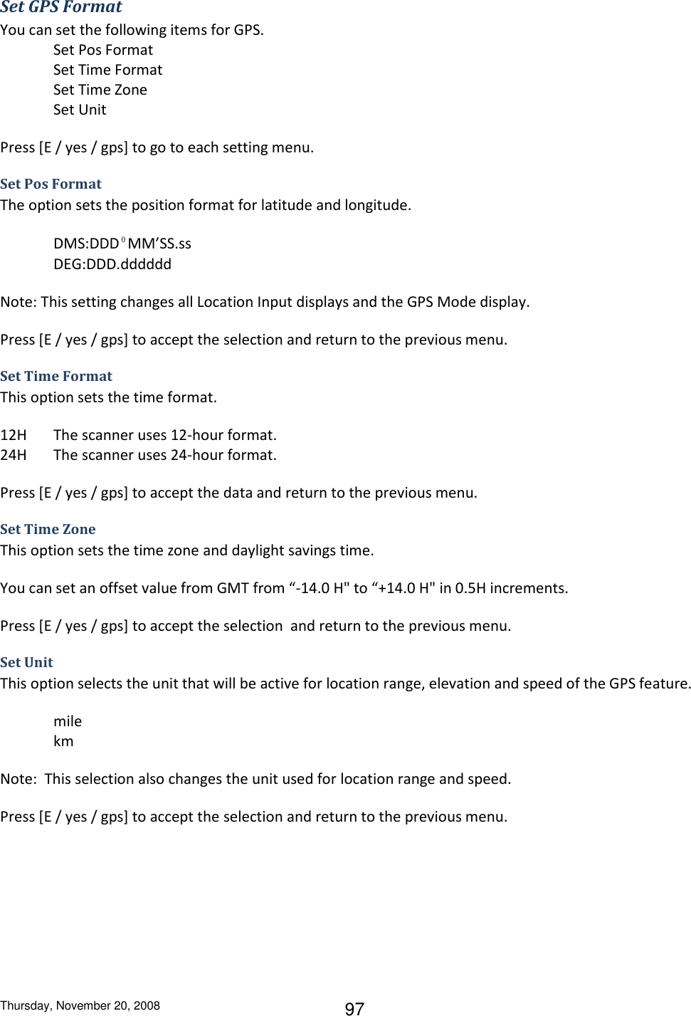 Thursday, November 20, 2008 97 Set GPS Format You can set the following items for GPS. Set Pos Format Set Time Format Set Time Zone Set Unit Press [E / yes / gps] to go to each setting menu. Set Pos Format The option sets the position format for latitude and longitude. DMS:DDD⁰MM’SS.ss DEG:DDD.dddddd Note: This setting changes all Location Input displays and the GPS Mode display. Press [E / yes / gps] to accept the selection and return to the previous menu. Set Time Format This option sets the time format. 12H  The scanner uses 12-hour format. 24H  The scanner uses 24-hour format. Press [E / yes / gps] to accept the data and return to the previous menu. Set Time Zone This option sets the time zone and daylight savings time. You can set an offset value from GMT from “-14.0 H&quot; to “+14.0 H&quot; in 0.5H increments. Press [E / yes / gps] to accept the selection  and return to the previous menu. Set Unit This option selects the unit that will be active for location range, elevation and speed of the GPS feature.  mile km Note:  This selection also changes the unit used for location range and speed. Press [E / yes / gps] to accept the selection and return to the previous menu. 