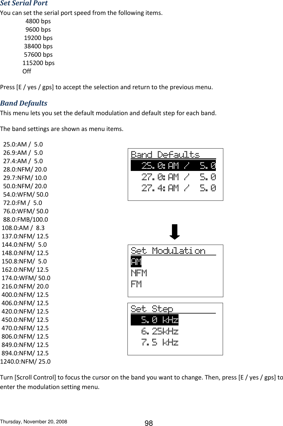 Thursday, November 20, 2008 98 Set Serial Port You can set the serial port speed from the following items.   4800 bps   9600 bps  19200 bps  38400 bps  57600 bps 115200 bps Off Press [E / yes / gps] to accept the selection and return to the previous menu. Band Defaults This menu lets you set the default modulation and default step for each band. The band settings are shown as menu items.   25.0:AM /  5.0   26.9:AM /  5.0   27.4:AM /  5.0   28.0:NFM/ 20.0   29.7:NFM/ 10.0   50.0:NFM/ 20.0   54.0:WFM/ 50.0   72.0:FM /  5.0   76.0:WFM/ 50.0   88.0:FMB/100.0  108.0:AM /  8.3  137.0:NFM/ 12.5  144.0:NFM/  5.0  148.0:NFM/ 12.5  150.8:NFM/  5.0  162.0:NFM/ 12.5  174.0:WFM/ 50.0  216.0:NFM/ 20.0  400.0:NFM/ 12.5  406.0:NFM/ 12.5  420.0:NFM/ 12.5  450.0:NFM/ 12.5  470.0:NFM/ 12.5  806.0:NFM/ 12.5  849.0:NFM/ 12.5  894.0:NFM/ 12.5 1240.0:NFM/ 25.0 Turn [Scroll Control] to focus the cursor on the band you want to change. Then, press [E / yes / gps] to enter the modulation setting menu. Band  Defaults         25. 0: AM  /    5. 0           27. 0: AM  /    5. 0   27. 4: AM  /    5. 0 Set  Modulati on   AM              NFM FM Set  Step                   5. 0  kHz                 6. 25kHz   7. 5  kHz 