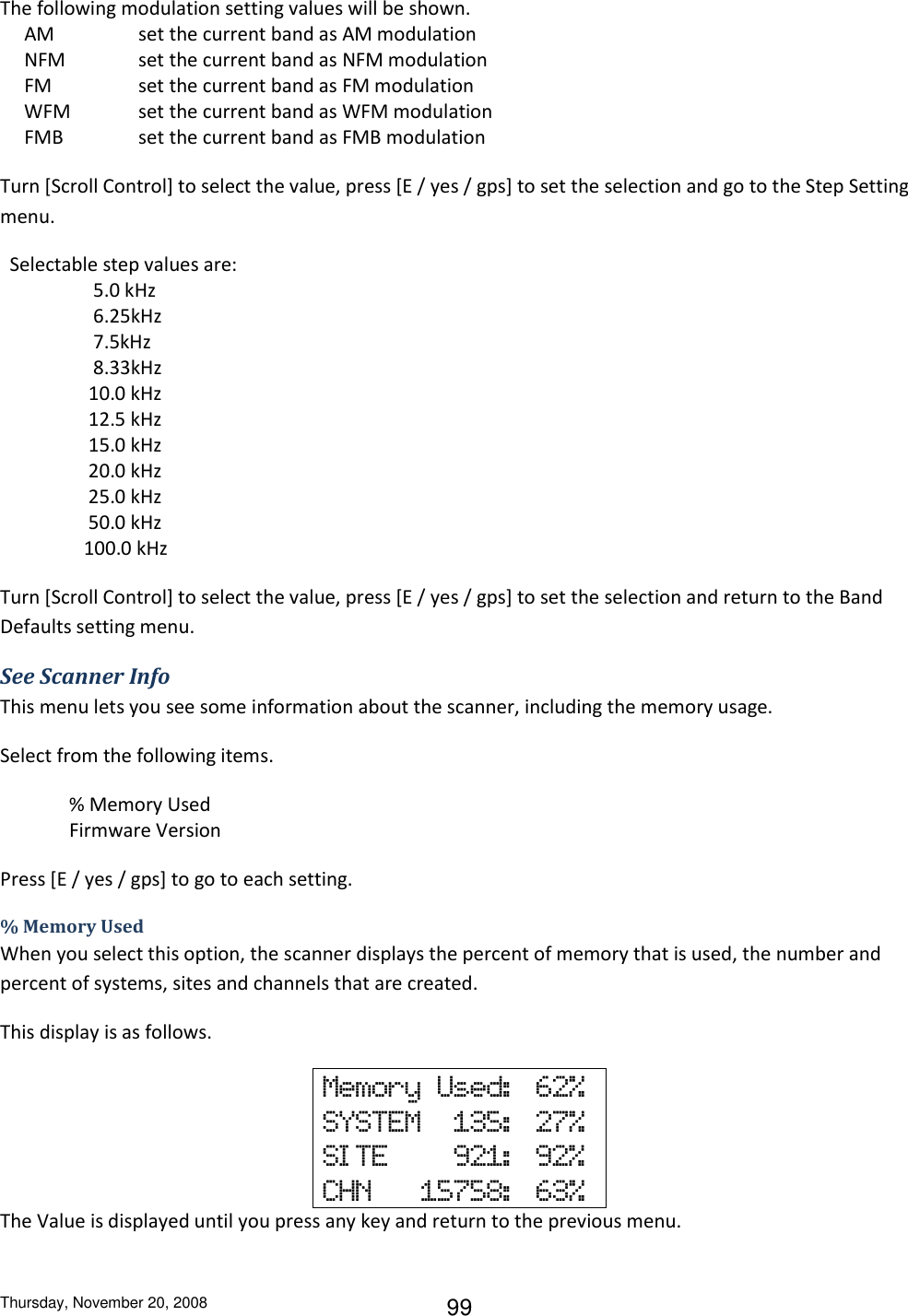 Thursday, November 20, 2008 99 The following modulation setting values will be shown.      AM    set the current band as AM modulation      NFM   set the current band as NFM modulation      FM    set the current band as FM modulation      WFM  set the current band as WFM modulation      FMB   set the current band as FMB modulation Turn [Scroll Control] to select the value, press [E / yes / gps] to set the selection and go to the Step Setting menu.   Selectable step values are:      5.0 kHz      6.25kHz      7.5kHz      8.33kHz     10.0 kHz     12.5 kHz     15.0 kHz     20.0 kHz     25.0 kHz     50.0 kHz    100.0 kHz  Turn [Scroll Control] to select the value, press [E / yes / gps] to set the selection and return to the Band Defaults setting menu. See Scanner Info This menu lets you see some information about the scanner, including the memory usage. Select from the following items. % Memory Used Firmware Version Press [E / yes / gps] to go to each setting. % Memory Used When you select this option, the scanner displays the percent of memory that is used, the number and percent of systems, sites and channels that are created.  This display is as follows. Memory  Used:   62% SYSTEM    135:   27% SI TE        921:   92% CHN      15758:   63% The Value is displayed until you press any key and return to the previous menu. 