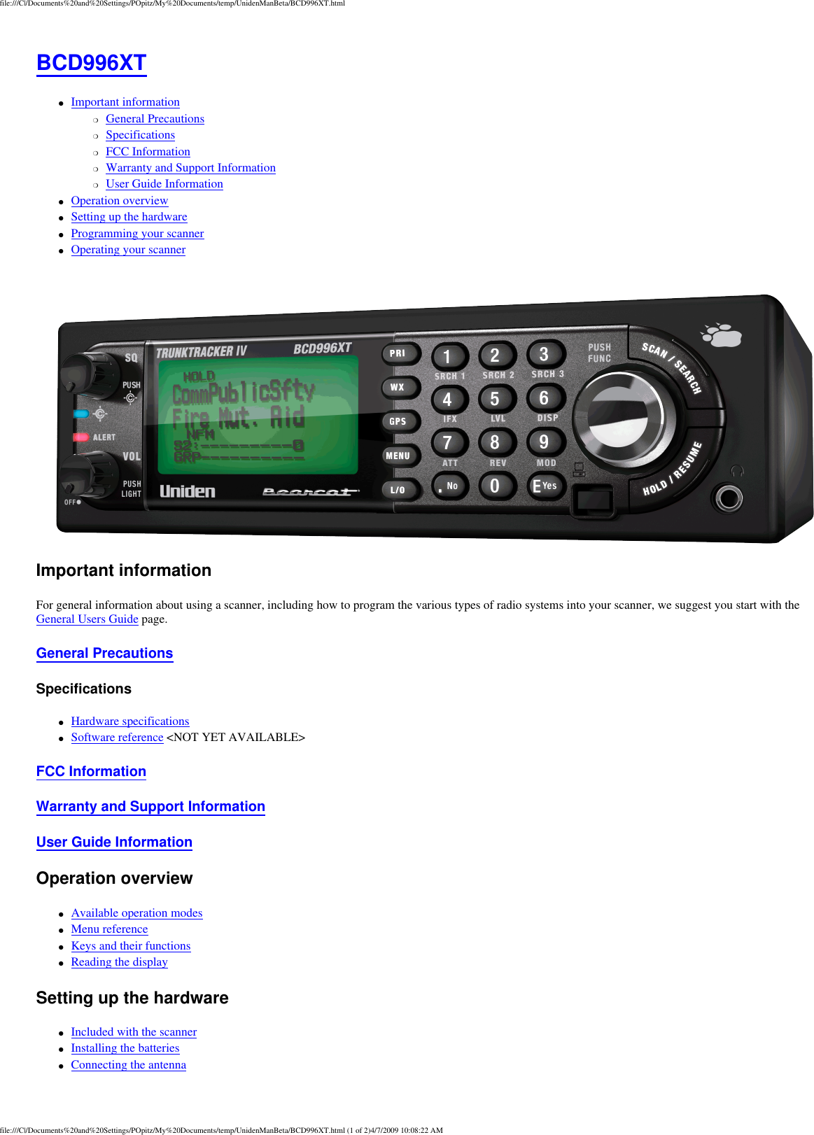 file:///C|/Documents%20and%20Settings/POpitz/My%20Documents/temp/UnidenManBeta/BCD996XT.htmlBCD996XT ●     Important information ❍     General Precautions ❍     Specifications ❍     FCC Information ❍     Warranty and Support Information ❍     User Guide Information ●     Operation overview ●     Setting up the hardware ●     Programming your scanner ●     Operating your scanner Important information For general information about using a scanner, including how to program the various types of radio systems into your scanner, we suggest you start with the General Users Guide page. General Precautions Specifications ●     Hardware specifications ●     Software reference &lt;NOT YET AVAILABLE&gt; FCC Information Warranty and Support Information User Guide Information Operation overview ●     Available operation modes ●     Menu reference ●     Keys and their functions ●     Reading the display Setting up the hardware ●     Included with the scanner ●     Installing the batteries ●     Connecting the antenna file:///C|/Documents%20and%20Settings/POpitz/My%20Documents/temp/UnidenManBeta/BCD996XT.html (1 of 2)4/7/2009 10:08:22 AM