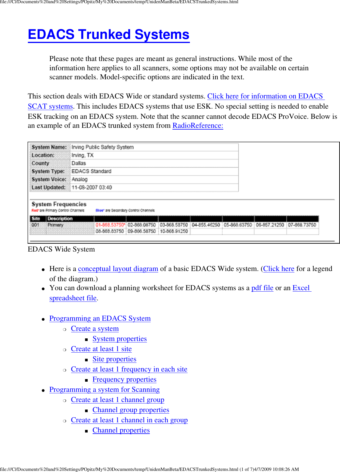 file:///C|/Documents%20and%20Settings/POpitz/My%20Documents/temp/UnidenManBeta/EDACSTrunkedSystems.htmlEDACS Trunked Systems Please note that these pages are meant as general instructions. While most of the information here applies to all scanners, some options may not be available on certain scanner models. Model-specific options are indicated in the text. This section deals with EDACS Wide or standard systems. Click here for information on EDACS SCAT systems. This includes EDACS systems that use ESK. No special setting is needed to enable ESK tracking on an EDACS system. Note that the scanner cannot decode EDACS ProVoice. Below is an example of an EDACS trunked system from RadioReference:  EDACS Wide System ●     Here is a conceptual layout diagram of a basic EDACS Wide system. (Click here for a legend of the diagram.) ●     You can download a planning worksheet for EDACS systems as a pdf file or an Excel spreadsheet file. ●     Programming an EDACS System ❍     Create a system ■     System properties ❍     Create at least 1 site ■     Site properties ❍     Create at least 1 frequency in each site ■     Frequency properties ●     Programming a system for Scanning ❍     Create at least 1 channel group ■     Channel group properties ❍     Create at least 1 channel in each group ■     Channel properties file:///C|/Documents%20and%20Settings/POpitz/My%20Documents/temp/UnidenManBeta/EDACSTrunkedSystems.html (1 of 7)4/7/2009 10:08:26 AM