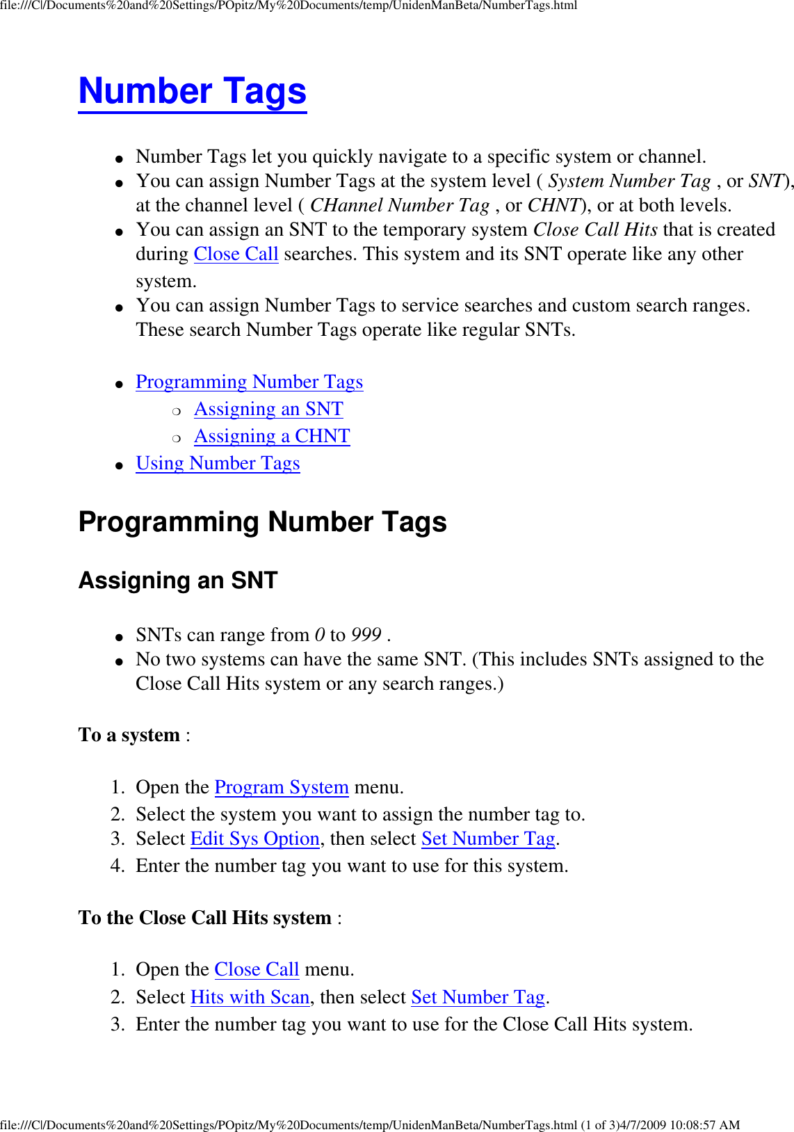 file:///C|/Documents%20and%20Settings/POpitz/My%20Documents/temp/UnidenManBeta/NumberTags.htmlNumber Tags ●     Number Tags let you quickly navigate to a specific system or channel. ●     You can assign Number Tags at the system level ( System Number Tag , or SNT), at the channel level ( CHannel Number Tag , or CHNT), or at both levels. ●     You can assign an SNT to the temporary system Close Call Hits that is created during Close Call searches. This system and its SNT operate like any other system. ●     You can assign Number Tags to service searches and custom search ranges. These search Number Tags operate like regular SNTs. ●     Programming Number Tags ❍     Assigning an SNT ❍     Assigning a CHNT ●     Using Number Tags Programming Number Tags Assigning an SNT ●     SNTs can range from 0 to 999 . ●     No two systems can have the same SNT. (This includes SNTs assigned to the Close Call Hits system or any search ranges.) To a system : 1.  Open the Program System menu. 2.  Select the system you want to assign the number tag to. 3.  Select Edit Sys Option, then select Set Number Tag. 4.  Enter the number tag you want to use for this system. To the Close Call Hits system : 1.  Open the Close Call menu. 2.  Select Hits with Scan, then select Set Number Tag. 3.  Enter the number tag you want to use for the Close Call Hits system. file:///C|/Documents%20and%20Settings/POpitz/My%20Documents/temp/UnidenManBeta/NumberTags.html (1 of 3)4/7/2009 10:08:57 AM