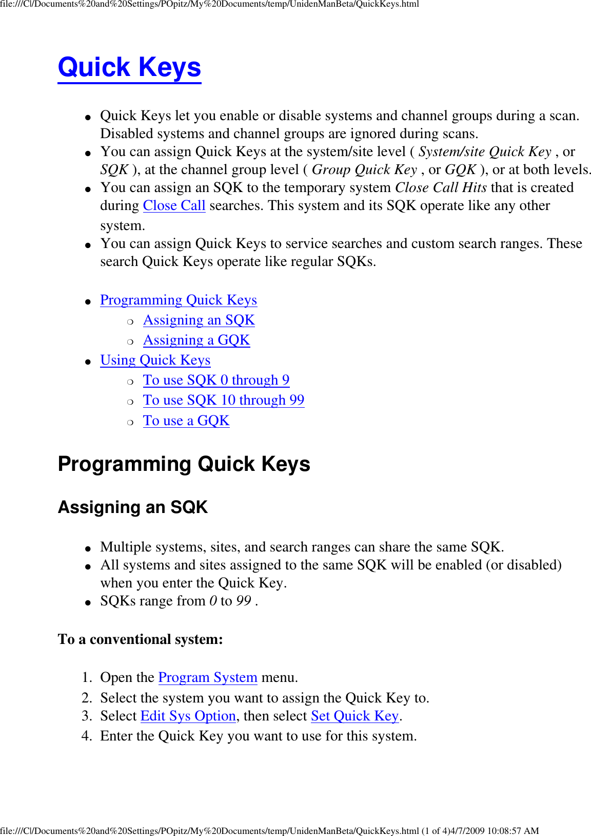 file:///C|/Documents%20and%20Settings/POpitz/My%20Documents/temp/UnidenManBeta/QuickKeys.htmlQuick Keys ●     Quick Keys let you enable or disable systems and channel groups during a scan. Disabled systems and channel groups are ignored during scans. ●     You can assign Quick Keys at the system/site level ( System/site Quick Key , or SQK ), at the channel group level ( Group Quick Key , or GQK ), or at both levels. ●     You can assign an SQK to the temporary system Close Call Hits that is created during Close Call searches. This system and its SQK operate like any other system. ●     You can assign Quick Keys to service searches and custom search ranges. These search Quick Keys operate like regular SQKs. ●     Programming Quick Keys ❍     Assigning an SQK ❍     Assigning a GQK ●     Using Quick Keys ❍     To use SQK 0 through 9 ❍     To use SQK 10 through 99 ❍     To use a GQK Programming Quick Keys Assigning an SQK ●     Multiple systems, sites, and search ranges can share the same SQK. ●     All systems and sites assigned to the same SQK will be enabled (or disabled) when you enter the Quick Key. ●     SQKs range from 0 to 99 . To a conventional system: 1.  Open the Program System menu. 2.  Select the system you want to assign the Quick Key to. 3.  Select Edit Sys Option, then select Set Quick Key. 4.  Enter the Quick Key you want to use for this system. file:///C|/Documents%20and%20Settings/POpitz/My%20Documents/temp/UnidenManBeta/QuickKeys.html (1 of 4)4/7/2009 10:08:57 AM