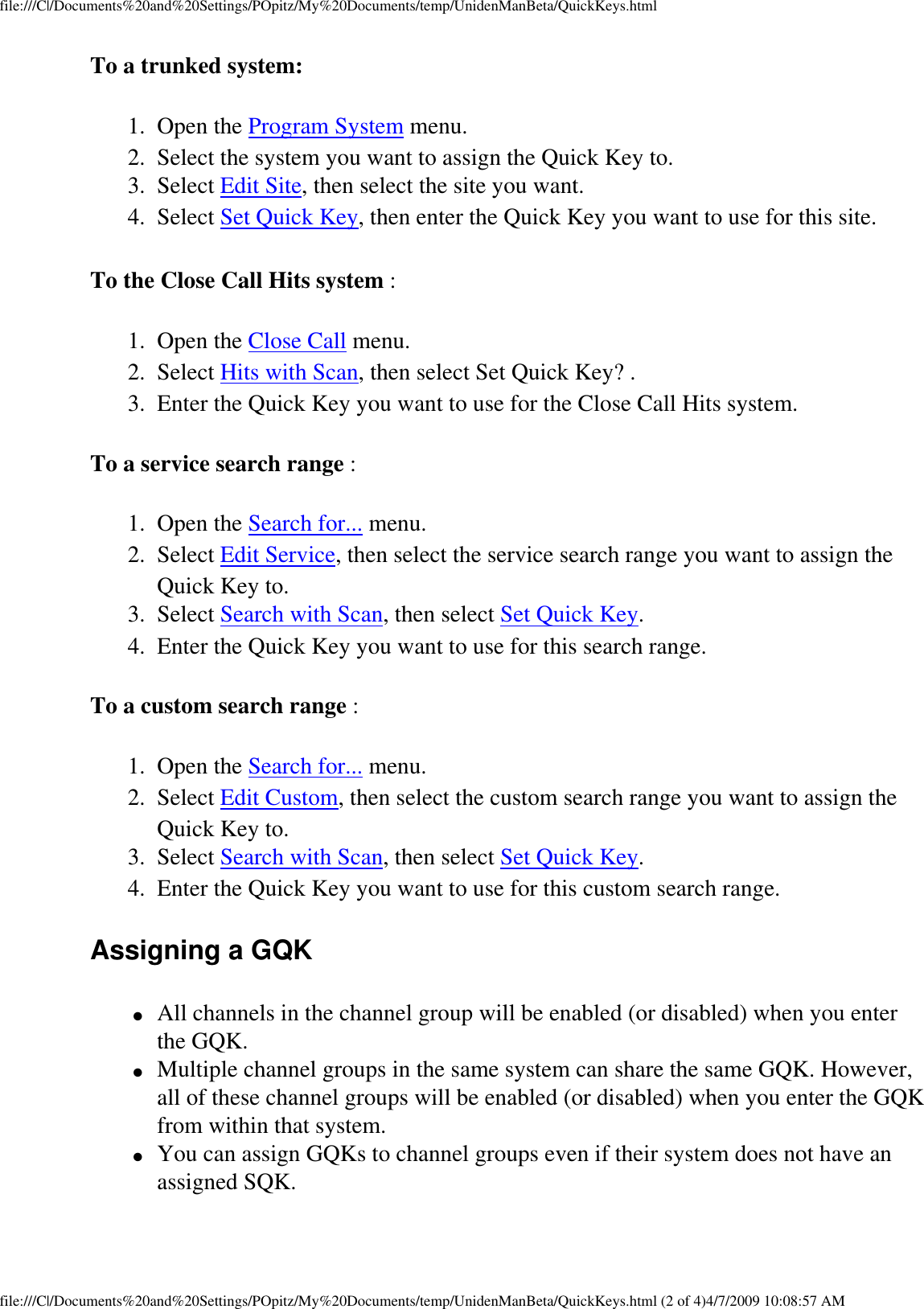 file:///C|/Documents%20and%20Settings/POpitz/My%20Documents/temp/UnidenManBeta/QuickKeys.htmlTo a trunked system: 1.  Open the Program System menu. 2.  Select the system you want to assign the Quick Key to. 3.  Select Edit Site, then select the site you want. 4.  Select Set Quick Key, then enter the Quick Key you want to use for this site. To the Close Call Hits system : 1.  Open the Close Call menu. 2.  Select Hits with Scan, then select Set Quick Key? . 3.  Enter the Quick Key you want to use for the Close Call Hits system. To a service search range : 1.  Open the Search for... menu. 2.  Select Edit Service, then select the service search range you want to assign the Quick Key to. 3.  Select Search with Scan, then select Set Quick Key. 4.  Enter the Quick Key you want to use for this search range. To a custom search range : 1.  Open the Search for... menu. 2.  Select Edit Custom, then select the custom search range you want to assign the Quick Key to. 3.  Select Search with Scan, then select Set Quick Key. 4.  Enter the Quick Key you want to use for this custom search range. Assigning a GQK ●     All channels in the channel group will be enabled (or disabled) when you enter the GQK. ●     Multiple channel groups in the same system can share the same GQK. However, all of these channel groups will be enabled (or disabled) when you enter the GQK from within that system. ●     You can assign GQKs to channel groups even if their system does not have an assigned SQK. file:///C|/Documents%20and%20Settings/POpitz/My%20Documents/temp/UnidenManBeta/QuickKeys.html (2 of 4)4/7/2009 10:08:57 AM