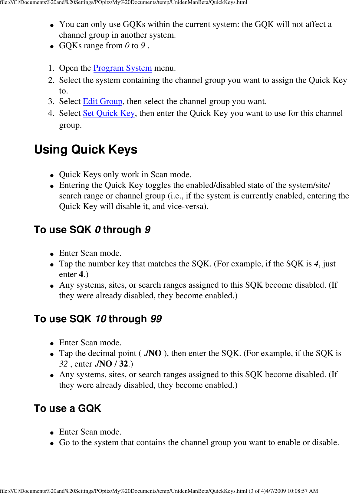 file:///C|/Documents%20and%20Settings/POpitz/My%20Documents/temp/UnidenManBeta/QuickKeys.html●     You can only use GQKs within the current system: the GQK will not affect a channel group in another system. ●     GQKs range from 0 to 9 . 1.  Open the Program System menu. 2.  Select the system containing the channel group you want to assign the Quick Key to. 3.  Select Edit Group, then select the channel group you want. 4.  Select Set Quick Key, then enter the Quick Key you want to use for this channel group. Using Quick Keys ●     Quick Keys only work in Scan mode. ●     Entering the Quick Key toggles the enabled/disabled state of the system/site/search range or channel group (i.e., if the system is currently enabled, entering the Quick Key will disable it, and vice-versa). To use SQK 0 through 9 ●     Enter Scan mode. ●     Tap the number key that matches the SQK. (For example, if the SQK is 4, just enter 4.) ●     Any systems, sites, or search ranges assigned to this SQK become disabled. (If they were already disabled, they become enabled.) To use SQK 10 through 99 ●     Enter Scan mode. ●     Tap the decimal point ( ./NO ), then enter the SQK. (For example, if the SQK is 32 , enter ./NO / 32.) ●     Any systems, sites, or search ranges assigned to this SQK become disabled. (If they were already disabled, they become enabled.) To use a GQK ●     Enter Scan mode. ●     Go to the system that contains the channel group you want to enable or disable. file:///C|/Documents%20and%20Settings/POpitz/My%20Documents/temp/UnidenManBeta/QuickKeys.html (3 of 4)4/7/2009 10:08:57 AM