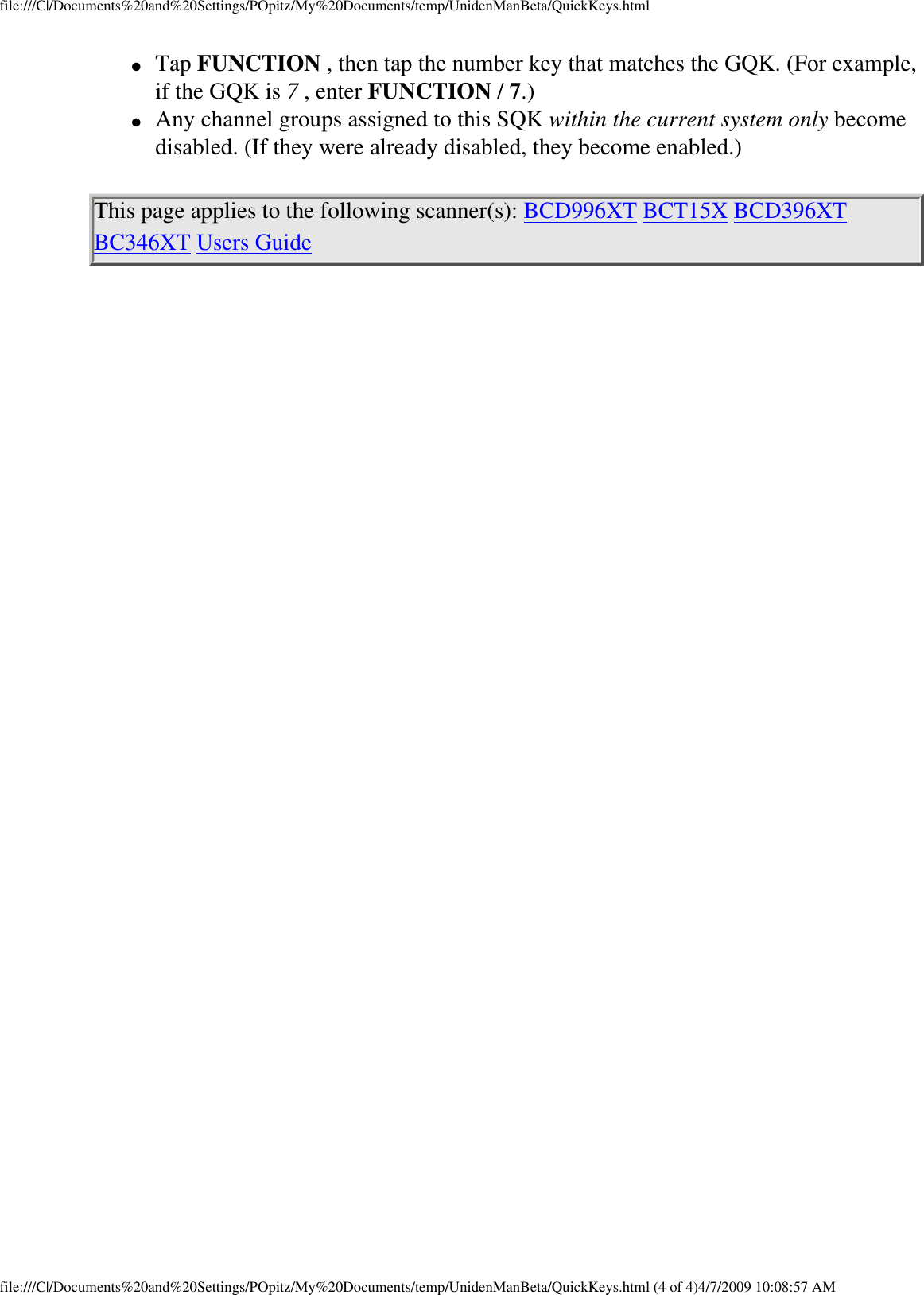 file:///C|/Documents%20and%20Settings/POpitz/My%20Documents/temp/UnidenManBeta/QuickKeys.html●     Tap FUNCTION , then tap the number key that matches the GQK. (For example, if the GQK is 7 , enter FUNCTION / 7.) ●     Any channel groups assigned to this SQK within the current system only become disabled. (If they were already disabled, they become enabled.) This page applies to the following scanner(s): BCD996XT BCT15X BCD396XT BC346XT Users Guide file:///C|/Documents%20and%20Settings/POpitz/My%20Documents/temp/UnidenManBeta/QuickKeys.html (4 of 4)4/7/2009 10:08:57 AM