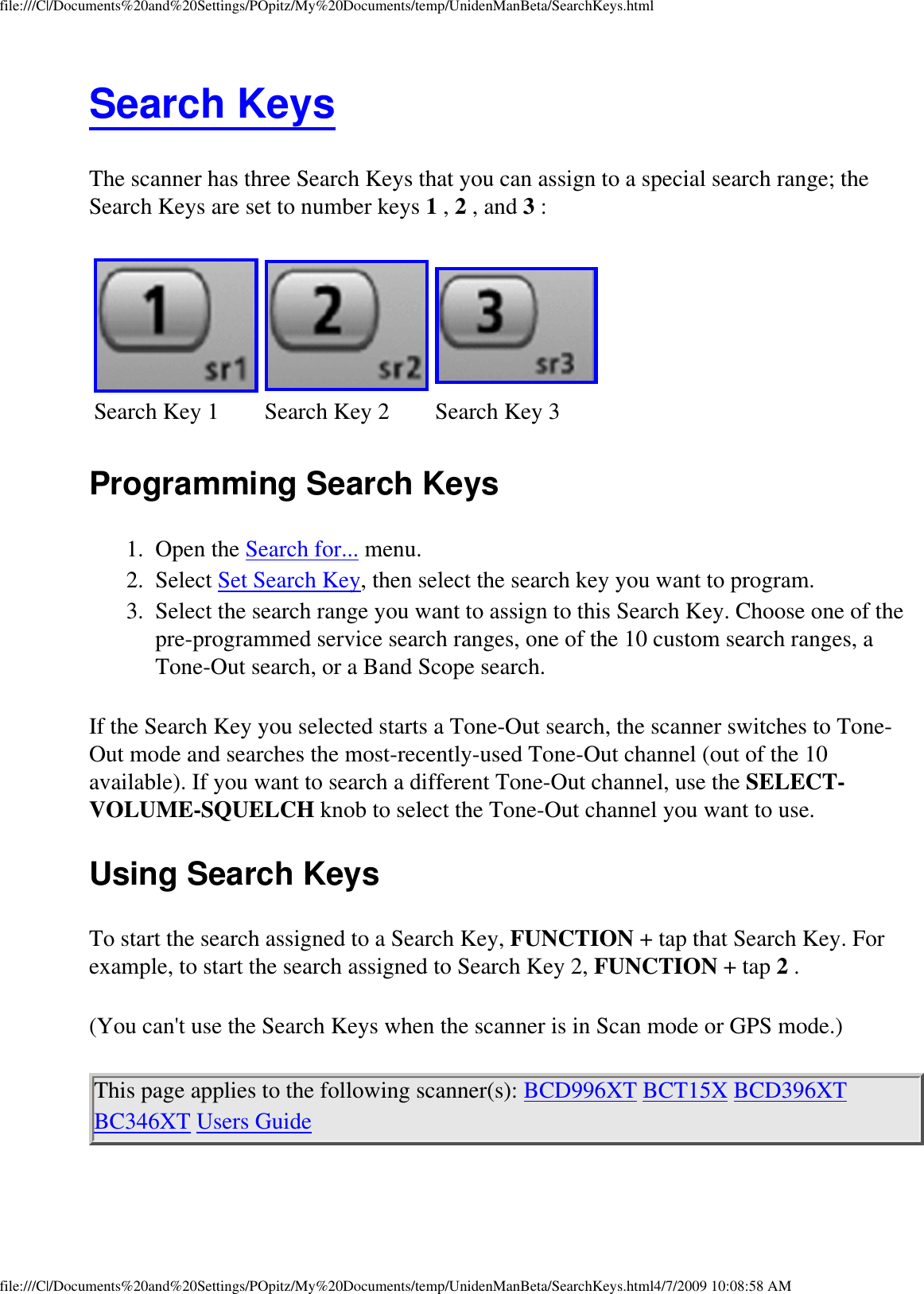 file:///C|/Documents%20and%20Settings/POpitz/My%20Documents/temp/UnidenManBeta/SearchKeys.htmlSearch Keys The scanner has three Search Keys that you can assign to a special search range; the Search Keys are set to number keys 1 , 2 , and 3 : Search Key 1 Search Key 2 Search Key 3Programming Search Keys 1.  Open the Search for... menu. 2.  Select Set Search Key, then select the search key you want to program. 3.  Select the search range you want to assign to this Search Key. Choose one of the pre-programmed service search ranges, one of the 10 custom search ranges, a Tone-Out search, or a Band Scope search. If the Search Key you selected starts a Tone-Out search, the scanner switches to Tone-Out mode and searches the most-recently-used Tone-Out channel (out of the 10 available). If you want to search a different Tone-Out channel, use the SELECT-VOLUME-SQUELCH knob to select the Tone-Out channel you want to use. Using Search Keys To start the search assigned to a Search Key, FUNCTION + tap that Search Key. For example, to start the search assigned to Search Key 2, FUNCTION + tap 2 . (You can&apos;t use the Search Keys when the scanner is in Scan mode or GPS mode.) This page applies to the following scanner(s): BCD996XT BCT15X BCD396XT BC346XT Users Guide file:///C|/Documents%20and%20Settings/POpitz/My%20Documents/temp/UnidenManBeta/SearchKeys.html4/7/2009 10:08:58 AM