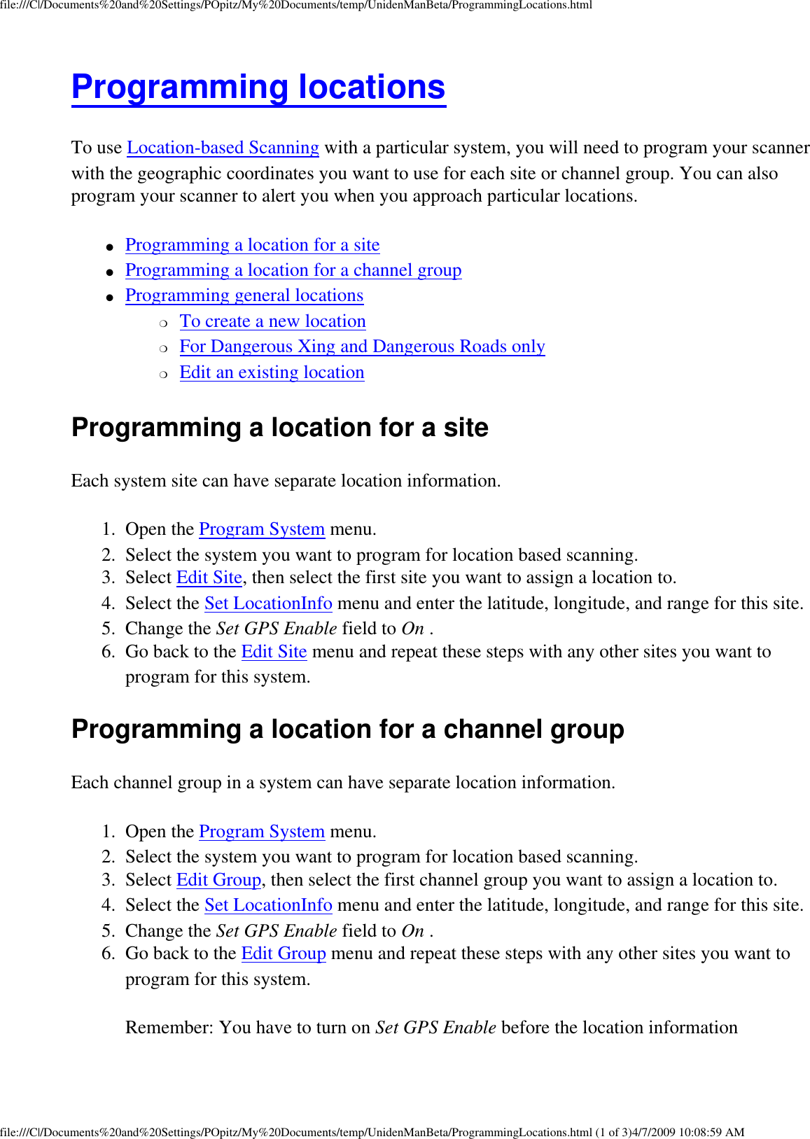 file:///C|/Documents%20and%20Settings/POpitz/My%20Documents/temp/UnidenManBeta/ProgrammingLocations.htmlProgramming locations To use Location-based Scanning with a particular system, you will need to program your scanner with the geographic coordinates you want to use for each site or channel group. You can also program your scanner to alert you when you approach particular locations. ●     Programming a location for a site ●     Programming a location for a channel group ●     Programming general locations ❍     To create a new location ❍     For Dangerous Xing and Dangerous Roads only ❍     Edit an existing location Programming a location for a site Each system site can have separate location information. 1.  Open the Program System menu. 2.  Select the system you want to program for location based scanning. 3.  Select Edit Site, then select the first site you want to assign a location to. 4.  Select the Set LocationInfo menu and enter the latitude, longitude, and range for this site. 5.  Change the Set GPS Enable field to On . 6.  Go back to the Edit Site menu and repeat these steps with any other sites you want to program for this system. Programming a location for a channel group Each channel group in a system can have separate location information. 1.  Open the Program System menu. 2.  Select the system you want to program for location based scanning. 3.  Select Edit Group, then select the first channel group you want to assign a location to. 4.  Select the Set LocationInfo menu and enter the latitude, longitude, and range for this site. 5.  Change the Set GPS Enable field to On . 6.  Go back to the Edit Group menu and repeat these steps with any other sites you want to program for this system. Remember: You have to turn on Set GPS Enable before the location information file:///C|/Documents%20and%20Settings/POpitz/My%20Documents/temp/UnidenManBeta/ProgrammingLocations.html (1 of 3)4/7/2009 10:08:59 AM