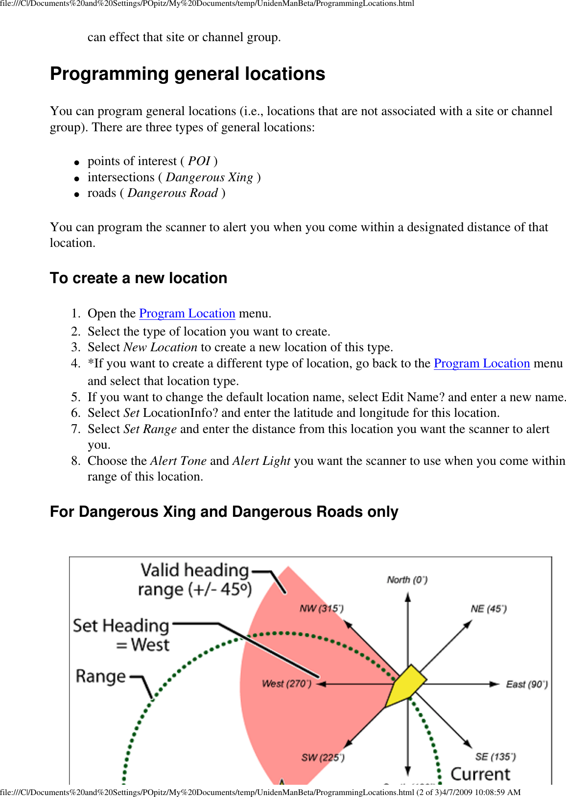 file:///C|/Documents%20and%20Settings/POpitz/My%20Documents/temp/UnidenManBeta/ProgrammingLocations.htmlcan effect that site or channel group. Programming general locations You can program general locations (i.e., locations that are not associated with a site or channel group). There are three types of general locations: ●     points of interest ( POI ) ●     intersections ( Dangerous Xing ) ●     roads ( Dangerous Road ) You can program the scanner to alert you when you come within a designated distance of that location. To create a new location 1.  Open the Program Location menu. 2.  Select the type of location you want to create. 3.  Select New Location to create a new location of this type. 4.  *If you want to create a different type of location, go back to the Program Location menu and select that location type. 5.  If you want to change the default location name, select Edit Name? and enter a new name. 6.  Select Set LocationInfo? and enter the latitude and longitude for this location. 7.  Select Set Range and enter the distance from this location you want the scanner to alert you. 8.  Choose the Alert Tone and Alert Light you want the scanner to use when you come within range of this location. For Dangerous Xing and Dangerous Roads only file:///C|/Documents%20and%20Settings/POpitz/My%20Documents/temp/UnidenManBeta/ProgrammingLocations.html (2 of 3)4/7/2009 10:08:59 AM