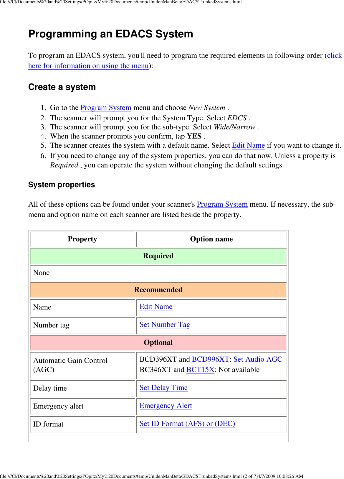 file:///C|/Documents%20and%20Settings/POpitz/My%20Documents/temp/UnidenManBeta/EDACSTrunkedSystems.htmlProgramming an EDACS System To program an EDACS system, you&apos;ll need to program the required elements in following order (click here for information on using the menu): Create a system 1.  Go to the Program System menu and choose New System . 2.  The scanner will prompt you for the System Type. Select EDCS . 3.  The scanner will prompt you for the sub-type. Select Wide/Narrow . 4.  When the scanner prompts you confirm, tap YES . 5.  The scanner creates the system with a default name. Select Edit Name if you want to change it. 6.  If you need to change any of the system properties, you can do that now. Unless a property is Required , you can operate the system without changing the default settings. System properties All of these options can be found under your scanner&apos;s Program System menu. If necessary, the sub-menu and option name on each scanner are listed beside the property. Property  Option name Required None Recommended Name  Edit Name Number tag  Set Number Tag Optional Automatic Gain Control (AGC) BCD396XT and BCD996XT: Set Audio AGC BC346XT and BCT15X: Not available Delay time  Set Delay Time Emergency alert  Emergency Alert ID format  Set ID Format (AFS) or (DEC) file:///C|/Documents%20and%20Settings/POpitz/My%20Documents/temp/UnidenManBeta/EDACSTrunkedSystems.html (2 of 7)4/7/2009 10:08:26 AM