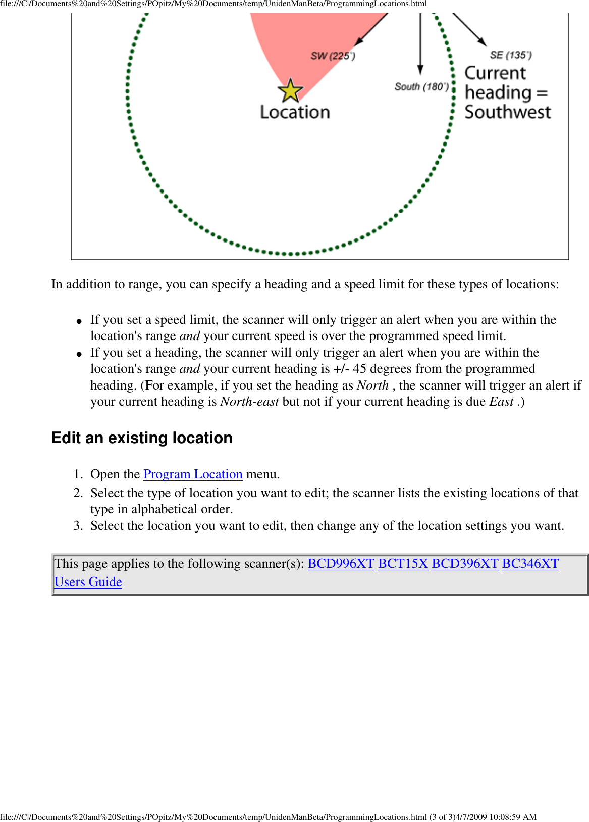 file:///C|/Documents%20and%20Settings/POpitz/My%20Documents/temp/UnidenManBeta/ProgrammingLocations.htmlIn addition to range, you can specify a heading and a speed limit for these types of locations: ●     If you set a speed limit, the scanner will only trigger an alert when you are within the location&apos;s range and your current speed is over the programmed speed limit. ●     If you set a heading, the scanner will only trigger an alert when you are within the location&apos;s range and your current heading is +/- 45 degrees from the programmed heading. (For example, if you set the heading as North , the scanner will trigger an alert if your current heading is North-east but not if your current heading is due East .) Edit an existing location 1.  Open the Program Location menu. 2.  Select the type of location you want to edit; the scanner lists the existing locations of that type in alphabetical order. 3.  Select the location you want to edit, then change any of the location settings you want. This page applies to the following scanner(s): BCD996XT BCT15X BCD396XT BC346XT Users Guide file:///C|/Documents%20and%20Settings/POpitz/My%20Documents/temp/UnidenManBeta/ProgrammingLocations.html (3 of 3)4/7/2009 10:08:59 AM