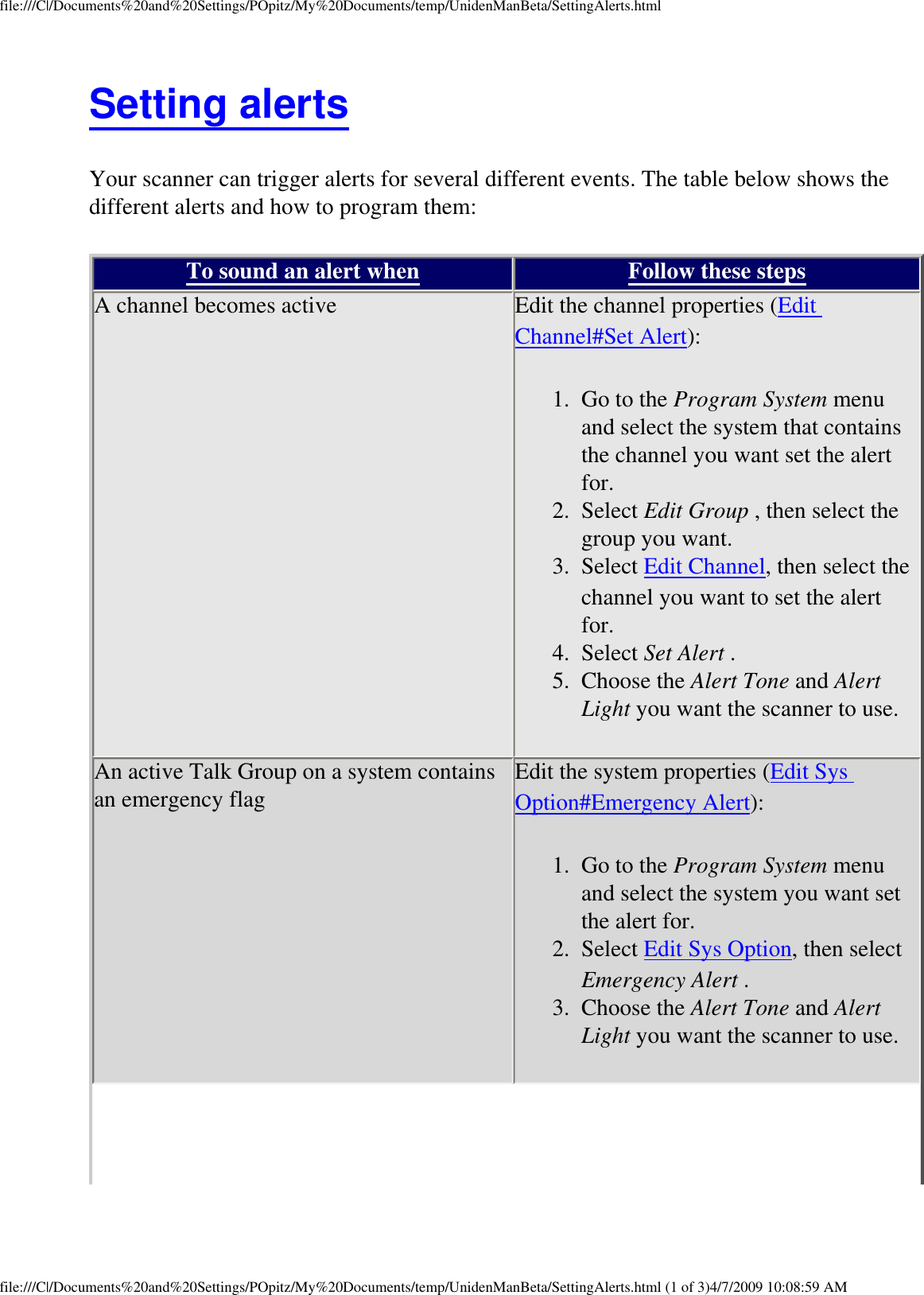 file:///C|/Documents%20and%20Settings/POpitz/My%20Documents/temp/UnidenManBeta/SettingAlerts.htmlSetting alerts Your scanner can trigger alerts for several different events. The table below shows the different alerts and how to program them: To sound an alert when Follow these steps A channel becomes active  Edit the channel properties (Edit Channel#Set Alert): 1.  Go to the Program System menu and select the system that contains the channel you want set the alert for. 2.  Select Edit Group , then select the group you want. 3.  Select Edit Channel, then select the channel you want to set the alert for. 4.  Select Set Alert . 5.  Choose the Alert Tone and Alert Light you want the scanner to use.An active Talk Group on a system contains an emergency flag  Edit the system properties (Edit Sys Option#Emergency Alert): 1.  Go to the Program System menu and select the system you want set the alert for. 2.  Select Edit Sys Option, then select Emergency Alert . 3.  Choose the Alert Tone and Alert Light you want the scanner to use.file:///C|/Documents%20and%20Settings/POpitz/My%20Documents/temp/UnidenManBeta/SettingAlerts.html (1 of 3)4/7/2009 10:08:59 AM