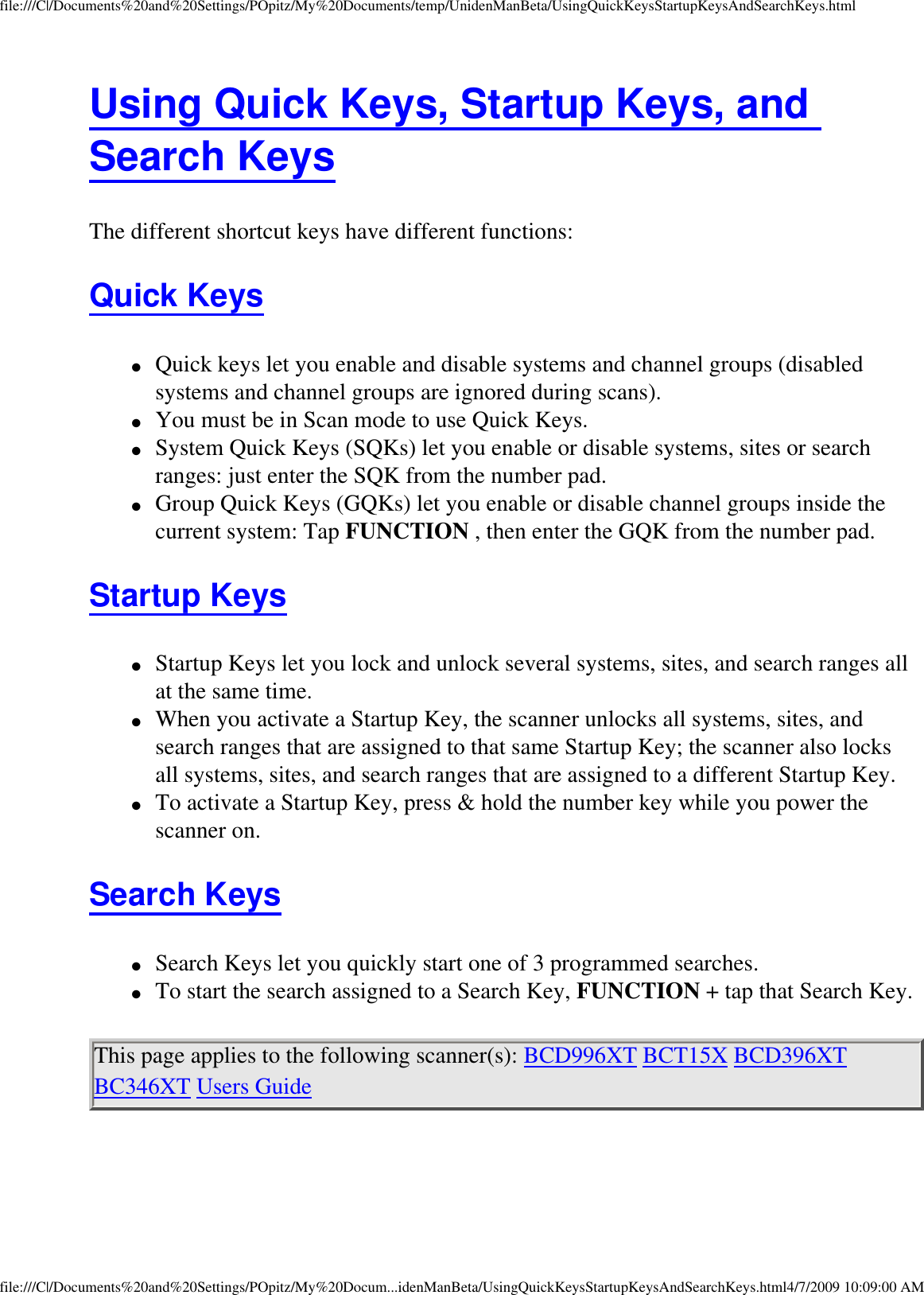 file:///C|/Documents%20and%20Settings/POpitz/My%20Documents/temp/UnidenManBeta/UsingQuickKeysStartupKeysAndSearchKeys.htmlUsing Quick Keys, Startup Keys, and Search Keys The different shortcut keys have different functions: Quick Keys ●     Quick keys let you enable and disable systems and channel groups (disabled systems and channel groups are ignored during scans). ●     You must be in Scan mode to use Quick Keys. ●     System Quick Keys (SQKs) let you enable or disable systems, sites or search ranges: just enter the SQK from the number pad. ●     Group Quick Keys (GQKs) let you enable or disable channel groups inside the current system: Tap FUNCTION , then enter the GQK from the number pad. Startup Keys ●     Startup Keys let you lock and unlock several systems, sites, and search ranges all at the same time. ●     When you activate a Startup Key, the scanner unlocks all systems, sites, and search ranges that are assigned to that same Startup Key; the scanner also locks all systems, sites, and search ranges that are assigned to a different Startup Key. ●     To activate a Startup Key, press &amp; hold the number key while you power the scanner on. Search Keys ●     Search Keys let you quickly start one of 3 programmed searches. ●     To start the search assigned to a Search Key, FUNCTION + tap that Search Key. This page applies to the following scanner(s): BCD996XT BCT15X BCD396XT BC346XT Users Guide file:///C|/Documents%20and%20Settings/POpitz/My%20Docum...idenManBeta/UsingQuickKeysStartupKeysAndSearchKeys.html4/7/2009 10:09:00 AM