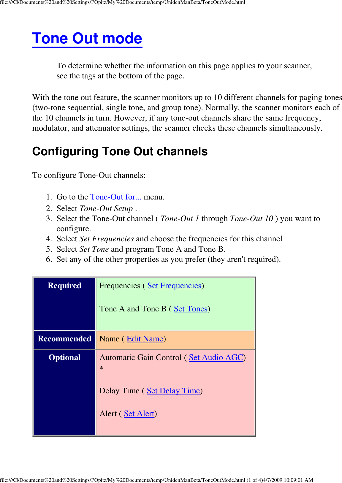 file:///C|/Documents%20and%20Settings/POpitz/My%20Documents/temp/UnidenManBeta/ToneOutMode.htmlTone Out mode To determine whether the information on this page applies to your scanner, see the tags at the bottom of the page.With the tone out feature, the scanner monitors up to 10 different channels for paging tones (two-tone sequential, single tone, and group tone). Normally, the scanner monitors each of the 10 channels in turn. However, if any tone-out channels share the same frequency, modulator, and attenuator settings, the scanner checks these channels simultaneously. Configuring Tone Out channels To configure Tone-Out channels: 1.  Go to the Tone-Out for... menu. 2.  Select Tone-Out Setup . 3.  Select the Tone-Out channel ( Tone-Out 1 through Tone-Out 10 ) you want to configure. 4.  Select Set Frequencies and choose the frequencies for this channel 5.  Select Set Tone and program Tone A and Tone B. 6.  Set any of the other properties as you prefer (they aren&apos;t required). Required Frequencies ( Set Frequencies) Tone A and Tone B ( Set Tones) Recommended Name ( Edit Name) Optional Automatic Gain Control ( Set Audio AGC)* Delay Time ( Set Delay Time) Alert ( Set Alert) file:///C|/Documents%20and%20Settings/POpitz/My%20Documents/temp/UnidenManBeta/ToneOutMode.html (1 of 4)4/7/2009 10:09:01 AM