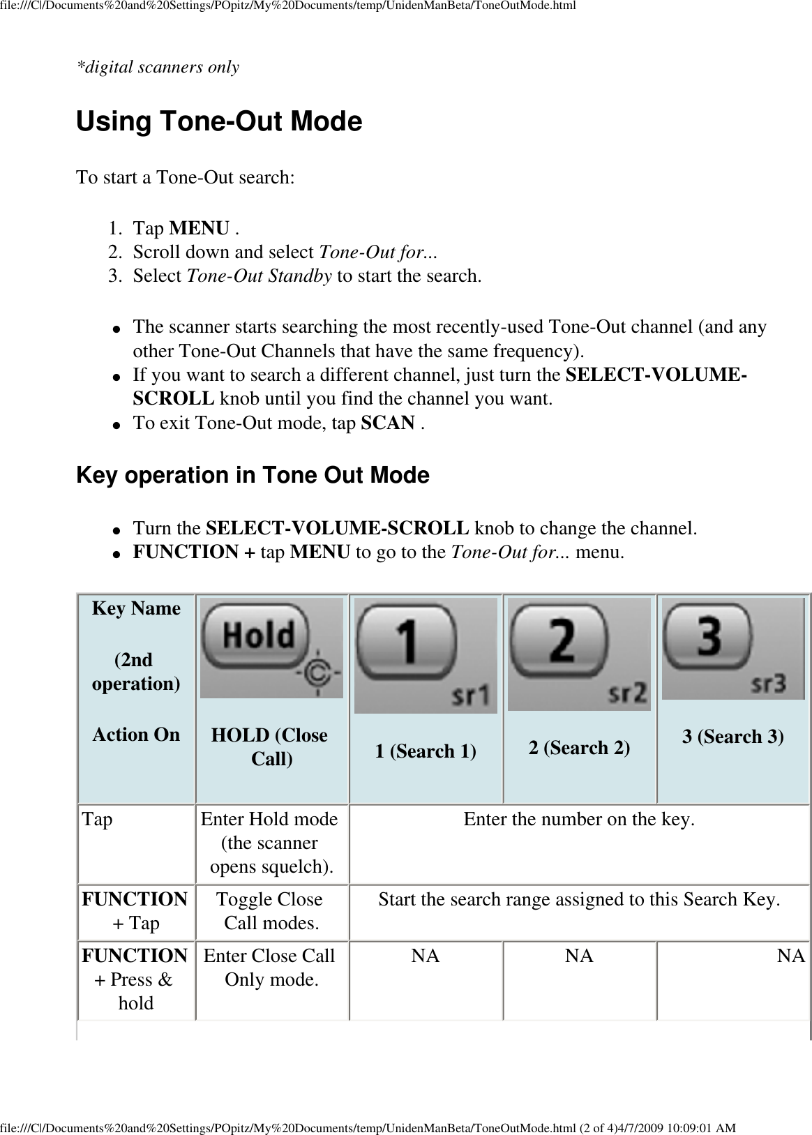 file:///C|/Documents%20and%20Settings/POpitz/My%20Documents/temp/UnidenManBeta/ToneOutMode.html*digital scanners only Using Tone-Out Mode To start a Tone-Out search: 1.  Tap MENU . 2.  Scroll down and select Tone-Out for... 3.  Select Tone-Out Standby to start the search. ●     The scanner starts searching the most recently-used Tone-Out channel (and any other Tone-Out Channels that have the same frequency). ●     If you want to search a different channel, just turn the SELECT-VOLUME-SCROLL knob until you find the channel you want. ●     To exit Tone-Out mode, tap SCAN . Key operation in Tone Out Mode ●     Turn the SELECT-VOLUME-SCROLL knob to change the channel. ●     FUNCTION + tap MENU to go to the Tone-Out for... menu. Key Name (2nd operation)Action On HOLD (Close Call) 1 (Search 1) 2 (Search 2)  3 (Search 3)Tap  Enter Hold mode (the scanner opens squelch). Enter the number on the key. FUNCTION + Tap  Toggle Close Call modes.  Start the search range assigned to this Search Key. FUNCTION + Press &amp; hold Enter Close Call Only mode.  NA  NA  NA file:///C|/Documents%20and%20Settings/POpitz/My%20Documents/temp/UnidenManBeta/ToneOutMode.html (2 of 4)4/7/2009 10:09:01 AM