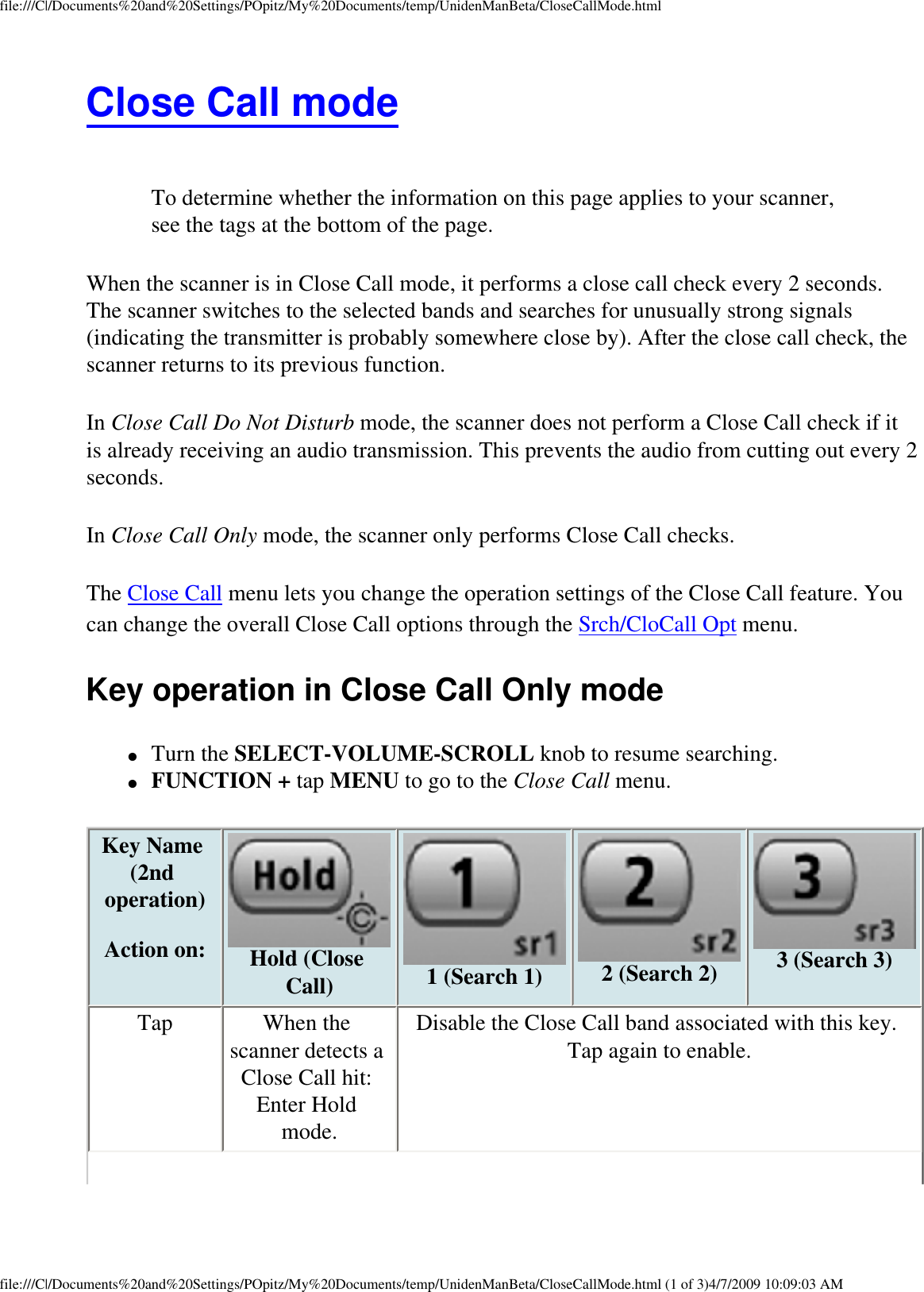 file:///C|/Documents%20and%20Settings/POpitz/My%20Documents/temp/UnidenManBeta/CloseCallMode.htmlClose Call mode  To determine whether the information on this page applies to your scanner, see the tags at the bottom of the page.When the scanner is in Close Call mode, it performs a close call check every 2 seconds. The scanner switches to the selected bands and searches for unusually strong signals (indicating the transmitter is probably somewhere close by). After the close call check, the scanner returns to its previous function. In Close Call Do Not Disturb mode, the scanner does not perform a Close Call check if it is already receiving an audio transmission. This prevents the audio from cutting out every 2 seconds. In Close Call Only mode, the scanner only performs Close Call checks. The Close Call menu lets you change the operation settings of the Close Call feature. You can change the overall Close Call options through the Srch/CloCall Opt menu. Key operation in Close Call Only mode ●     Turn the SELECT-VOLUME-SCROLL knob to resume searching. ●     FUNCTION + tap MENU to go to the Close Call menu. Key Name (2nd operation)  Action on:  Hold (Close Call)  1 (Search 1)  2 (Search 2)  3 (Search 3) Tap  When the scanner detects a Close Call hit: Enter Hold mode. Disable the Close Call band associated with this key. Tap again to enable. file:///C|/Documents%20and%20Settings/POpitz/My%20Documents/temp/UnidenManBeta/CloseCallMode.html (1 of 3)4/7/2009 10:09:03 AM